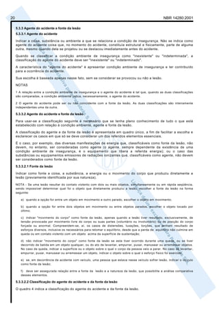 20                                                                                                      NBR 14280:2001

     5.3.3 Agente do acidente e fonte da lesão
     5.3.3.1 Agente do acidente

     Indicar a coisa, substância ou ambiente a que se relaciona a condição de insegurança. Não se indica como
     agente do acidente coisa que, no momento do acidente, constituía estrutural e fisicamente, parte de alguma
     outra, mesmo quando dela se projetou ou se destacou imediatamente antes do acidente.

     Quando se classificar a condição ambiente de insegurança como "inexistente" ou "indeterminada", a
     classificação do agente do acidente deve ser "inexistente" ou "indeterminado".

     A característica do "agente do acidente" é apresentar condição ambiente de insegurança e ter contribuído
     para a ocorrência do acidente.

     Sua escolha é baseada apenas nesse fato, sem se considerar se provocou ou não a lesão.

     NOTAS

     1 A relação entre a condição ambiente de insegurança e o agente do acidente é tal que, quando as duas classificações
     são comparadas, a condição ambiente indica, necessariamente, o agente do acidente.

     2 O agente do acidente pode ser ou não coincidente com a fonte da lesão. As duas classificações são inteiramente
     independentes uma da outra.

     5.3.3.2 Agente do acidente e fonte da lesão

     Para usar-se a classificação seguinte é necessário que se tenha pleno conhecimento de tudo o que está
     estabelecido com relação à condição ambiente, agente e fonte da lesão.

     A classificação do agente e da fonte da lesão é apresentada em quadro único, a fim de facilitar a escolha e
     esclarecer os casos em que só se deve considerar um dos referidos elementos essenciais.

     É o caso, por exemplo, das diversas manifestações de energia que, classificáveis como fonte da lesão, não
     devem, no entanto, ser consideradas como agente (o agente, sempre dependente da existência de uma
     condição ambiente de insegurança, é o equipamento que libera a referida energia); ou o caso das
     substâncias ou equipamentos emissores de radiações ionizantes que, classificáveis como agente, não devem
     ser considerados como fonte da lesão.

     5.3.3.2.1 Fonte da lesão

     Indicar como fonte a coisa, a substância, a energia ou o movimento do corpo que produziu diretamente a
     lesão (previamente identificada por sua natureza).

     NOTA - Se uma lesão resultar do contato violento com dois ou mais objetos, simultaneamente ou em rápida seqüência,
     sendo impossível determinar qual foi o objeto que diretamente produziu a lesão, escolher a fonte da lesão na forma
     seguinte:

        a) quando a opção for entre um objeto em movimento e outro parado, escolher o objeto em movimento;

        b) quando a opção for entre dois objetos em movimento ou entre objetos parados, escolher o objeto tocado por
        último;

        c) indicar "movimento do corpo" como fonte da lesão, apenas quando a lesão tiver resultado, exclusivamente, de
        tensão provocada por movimento livre do corpo ou suas partes (voluntário ou involuntário) ou de posição do corpo
        forçada ou anormal. Compreendem-se, aí, os casos de distensões, luxações, torções, que tenham resultado de
        esforços diversos, inclusive os necessários para retomar o equilíbrio, desde que a perda de equilíbrio não culmine em
        queda ou em contato violento com um objeto acima da superfície de sustentação;

        d) não indicar "movimento do corpo" como fonte da lesão se esta tiver ocorrido durante uma queda, ou se tiver
        decorrido de batida em um objeto qualquer, ou do ato de levantar, empurrar, puxar, manusear ou arremessar objetos.
        No caso de queda, indicar a superfície ou o objeto sobre o qual o corpo da pessoa veio a parar. No caso de levantar,
        empurrar, puxar, manusear ou arremessar um objeto, indicar o objeto sobre o qual o esforço físico foi exercido;

        e) se, em decorrência de acidente com veículo, uma pessoa que estava nesse veículo sofrer lesão, indicar o veículo
        como fonte da lesão;

        f) deve ser assegurada relação entre a fonte da lesão e a natureza da lesão, que possibilite a análise comparativa
        desses elementos.

     5.3.3.2.2 Classificação do agente do acidente e da fonte da lesão

     O quadro 4 indica a classificação do agente do acidente e da fonte da lesão.
 