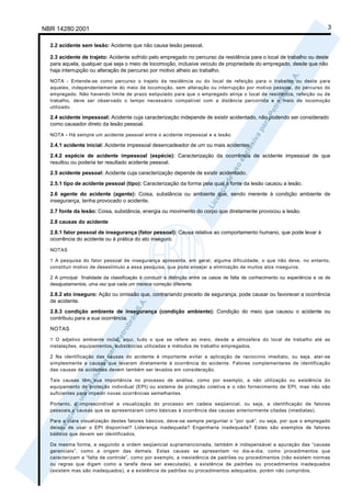 NBR 14280:2001                                                                                                                 3

  2.2 acidente sem lesão: Acidente que não causa lesão pessoal.

  2.3 acidente de trajeto: Acidente sofrido pelo empregado no percurso da residência para o local de trabalho ou deste
  para aquela, qualquer que seja o meio de locomoção, inclusive veículo de propriedade do empregado, desde que não
  haja interrupção ou alteração de percurso por motivo alheio ao trabalho.
  NOTA - Entende-se como percurso o trajeto da residência ou do local de refeição para o trabalho ou deste para
  aqueles, independentemente do meio de locomoção, sem alteração ou interrupção por motivo pessoal, do percurso do
  empregado. Não havendo limite de prazo estipulado para que o empregado atinja o local de residência, refeição ou de
  trabalho, deve ser observado o tempo necessário compatível com a distância percorrida e o meio de locomoção
  utilizado.

  2.4 acidente impessoal: Acidente cuja caracterização independe de existir acidentado, não podendo ser considerado
  como causador direto da lesão pessoal.

  NOTA - Há sempre um acidente pessoal entre o acidente impessoal e a lesão.

  2.4.1 acidente inicial: Acidente impessoal desencadeador de um ou mais acidentes.
  2.4.2 espécie de acidente impessoal (espécie): Caracterização da ocorrência de acidente impessoal de que
  resultou ou poderia ter resultado acidente pessoal.
  2.5 acidente pessoal: Acidente cuja caracterização depende de existir acidentado.

  2.5.1 tipo de acidente pessoal (tipo): Caracterização da forma pela qual a fonte da lesão causou a lesão.
  2.6 agente do acidente (agente): Coisa, substância ou ambiente que, sendo inerente à condição ambiente de
  insegurança, tenha provocado o acidente.
  2.7 fonte da lesão: Coisa, substância, energia ou movimento do corpo que diretamente provocou a lesão.

  2.8 causas do acidente
  2.8.1 fator pessoal de insegurança (fator pessoal): Causa relativa ao comportamento humano, que pode levar à
  ocorrência do acidente ou à prática do ato inseguro.

  NOTAS

  1 A pesquisa do fator pessoal de insegurança apresenta, em geral, alguma dificuldade, o que não deve, no entanto,
  constituir motivo de desestímulo a essa pesquisa, que pode ensejar a eliminação de muitos atos inseguros.

  2 A principal finalidade da classificação é conduzir à distinção entre os casos de falta de conhecimento ou experiência e os de
  desajustamentos, uma vez que cada um merece correção diferente.

  2.8.2 ato inseguro: Ação ou omissão que, contrariando preceito de segurança, pode causar ou favorecer a ocorrência
  de acidente.
  2.8.3 condição ambiente de insegurança (condição ambiente): Condição do meio que causou o acidente ou
  contribuiu para a sua ocorrência.

  NOTAS
  1 O adjetivo ambiente inclui, aqui, tudo o que se refere ao meio, desde a atmosfera do local de trabalho até as
  instalações, equipamentos, substâncias utilizadas e métodos de trabalho empregados.

  2 Na identificação das causas do acidente é importante evitar a aplicação de raciocínio imediato, ou seja, ater-se
  simplesmente a causas que levaram diretamente à ocorrência do acidente. Fatores complementares de identificação
  das causas de acidentes devem também ser levados em consideração.

  Tais causas têm sua importância no processo de análise, como por exemplo, a não utilização ou existência do
  equipamento de proteção individual (EPI) ou sistema de proteção coletiva e o não fornecimento de EPI, mas não são
  suficientes para impedir novas ocorrências semelhantes.

  Portanto, é imprescindível a visualização do processo em cadeia seqüencial, ou seja, a identificação de fatores
  pessoais e causas que se apresentaram como básicas à ocorrência das causas anteriormente citadas (imediatas).

  Para a clara visualização destes fatores básicos, deve-se sempre perguntar o “por quê”, ou seja, por que o empregado
  deixou de usar o EPI disponível? Liderança inadequada? Engenharia inadequada? Estes são exemplos de fatores
  básicos que devem ser identificados.

  Da mesma forma, e seguindo a ordem seqüencial supramencionada, também é indispensável a apuração das “causas
  gerenciais”, como a origem das demais. Estas causas se apresentam no dia-a-dia, como procedimentos que
  caracterizam a “falta de controle”, como por exemplo, a inexistência de padrões ou procedimentos (não existem normas
  ou regras que digam como a tarefa deva ser executada), a existência de padrões ou procedimentos inadequados
  (existem mas são inadequados), e a existência de padrões ou procedimentos adequados, porém não cumpridos.
 
