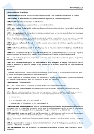 4                                                                                                       NBR 14280:2001

    2.9 conseqüências do acidente

    2.9.1 lesão pessoal: Qualquer dano sofrido pelo organismo humano, como conseqüência de acidente do trabalho.

    2.9.1.1 natureza da lesão: Expressão que identifica a lesão, segundo suas características principais.

    2.9.1.2 localização da lesão: Indicação da sede da lesão.

    2.9.1.3 lesão imediata: Lesão que se manifesta no momento do acidente.

    2.9.1.4 lesão mediata (lesão tardia): Lesão que não se manifesta imediatamente após a circunstância acidental da
    qual resultou.

    2.9.1.4.1 doença do trabalho: Doença decorrente do exercício continuado ou intermitente de atividade laborativa capaz
    de provocar lesão por ação mediata.

    NOTA - Deve admitir-se, no caso de ser a lesão uma doença do trabalho, a preexistência de uma ocorrência ou exposição
    contínua ou intermitente (ver nota 1 de 2.1), de natureza acidental, a ser registrada nas estatísticas como acidente.

    2.9.1.4.2 doença profissional: Doença do trabalho causada pelo exercício de atividade específica, constante de
    relação oficial.

    2.9.1.5 morte: Cessação da capacidade de trabalho pela perda da vida, independentemente do tempo decorrido desde
    a lesão.

    2.9.1.6 lesão com afastamento (lesão incapacitante ou lesão com perda de tempo): Lesão pessoal que impede o
    acidentado de voltar ao trabalho no dia imediato ao do acidente ou de que resulte incapacidade permanente.

    NOTA - Esta lesão pode provocar incapacidade permanente total, incapacidade permanente parcial, incapacidade
    temporária total ou morte.

    2.9.1.7 lesão sem afastamento (lesão não incapacitante ou lesão sem perda de tempo): Lesão pessoal que não
    impede o acidentado de voltar ao trabalho no dia imediato ao do acidente, desde que não haja incapacidade
    permanente.

    NOTAS

    1 Esta lesão, não provocando a morte, incapacidade permanente total ou parcial ou incapacidade temporária total, exige,
    no entanto, primeiros-socorros ou socorros médicos de urgência.

    2 Devem ser evitadas as expressões "acidente com afastamento" e "acidente sem afastamento", usadas impropriamente
    para significar, respectivamente, "lesão com afastamento" e "lesão sem afastamento".

    2.9.2 acidentado: Vítima de acidente.

    NOTA - Não é correto referir-se a "acidente", quando se desejar fazer referência a "acidentado".

    2.9.3 incapacidade permanente total: Perda total da capacidade de trabalho, em caráter permanente, sem morte.

    NOTA - Causam essa incapacidade as lesões que, não provocando a morte, impossibilitam o acidentado, permanente-
    mente, de trabalhar ou da qual decorre a perda total do uso ou a perda propriamente dita, entre outras, as de:

       a) ambos os olhos;

       b) um olho e uma das mãos ou um olho e um pé; ou

       c) ambas as mãos ou ambos os pés ou uma das mãos e um pé.

    2.9.4 incapacidade permanente parcial: Redução parcial da capacidade de trabalho, em caráter permanente que, não
    provocando morte ou incapacidade permanente total, é causa de perda de qualquer membro ou parte do corpo, perda
    total do uso desse membro ou parte do corpo, ou qualquer redução permanente de função orgânica.

    2.9.5 incapacidade temporária total: Perda total da capacidade de trabalho de que resulte um ou mais dias perdidos,
    excetuadas a morte, a incapacidade permanente parcial e a incapacidade permanente total.

    NOTA - Permanecendo o acidentado afastado de sua atividade por mais de um ano, é computado somente o tempo de
    360 dias.

    2.9.6 dias perdidos: Dias corridos de afastamento do trabalho em virtude de lesão pessoal, excetuados o dia do
    acidente e o dia da volta ao trabalho.
    2.9.7 dias debitados: Dias que se debitam, por incapacidade permanente ou morte, para o cálculo do tempo
    computado.
 