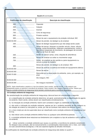 40                                                                                                               NBR 14280:2001



                                                              Quadro 6 (conclusão)


          Codificação da classificação                                           Descrição da classificação

               .400 ......................................   Capacete
               .500 ......................................   Calçado
               .600 ......................................   Avental
               .700 ......................................   Cinto de segurança
               .800 ......................................   Protetor auditivo
               .900 ......................................   Deixar de usar o equipamento de proteção individual, NIC
     50.60.50.000 ......................................     Deixar de prender, de desligar ou de sinalizar
               .300 ......................................   Deixar de desligar equipamento que não esteja sendo usado
               .400 ......................................   Deixar de trancar, bloquear ou prender veículo, chave, válvula,
                                                             prensa, outras ferramentas, materiais e equipamentos, contra a
                                                             ocorrência inesperada de movimento, de passagem de corrente
                                                             elétrica, de fluxo de vapor

               .500 ......................................   Deixar de colocar cartaz, aviso, etiqueta de advertência

               .600 ......................................   Deixar de sinalizar ao soltar ou movimentar carga

               .700 ......................................   Deixar de sinalizar ao dar partida ou parar equipamento ou
                                                             veículo na área de trabalho
                                                             Deixar de prender, de desligar ou de sinalizar, NIC
               .900 ......................................
                                                             Deixar de verificar a ausência de tensão em equipamento elétrico
     50.60.60.000 ......................................
                                                             Deixar de aterrar
     50.60.65.000 ......................................
                                                             Descuidar-se na observação do ambiente, como, por exemplo, ao
     50.60.70.000 ......................................     pisar
                                                             Ato inseguro, NIC
     50.90.00.000 ......................................
     50.95.00.000 ......................................     Ato inseguro inexistente

     NOTA - Após classificados a espécie e o tipo de acidente, fazer constar, quando houver, o ato inseguro que
     diretamente causou ou permitiu a ocorrência do acidente. Fazer constar o ato inseguro, quando houver, mesmo que
     alguma condição ambiente de insegurança tenha também contribuído para a ocorrência do acidente.
     5.6 Condição ambiente de insegurança
     Na caracterização da condição ambiente de insegurança, deve-se levar em consideração o seguinte:
         a) a classificação da condição ambiente determina, em geral, automaticamente, a classificação do agente
         do acidente. Assim sendo, ambos devem ser classificados simultaneamente.
         b) na indicação da condição ambiente, fazê-lo sem considerar origem ou viabilidade de correção;
         c) não omitir a indicação da condição ambiente, apenas por ter o acidente resultado de ato inseguro ou
         de violação de ordens ou instruções ou, ainda, por não se conhecer meio efetivo de eliminar o risco;
         d) o risco criado por ato de supervisão deve ser classificado como condição ambiente de insegurança [ver
         5.5 h)];
         e) não indicar como condição ambiente defeito físico ou qualquer outra deficiência pessoal;
         f) a condição ambiente deve relacionar-se diretamente com a espécie ou tipo de acidente e com o agente
         do acidente;

         g) indicar somente a condição ambiente que causou ou permitiu a ocorrência do acidente considerado.
         Ao designar essa condição, ater-se exclusivamente a considerações relacionadas com o meio, com todas
         as suas características ecológicas, e não aos aspectos ligados às atitudes individuais.

 As codificações de classificação da condição ambiente de insegurança são dadas no quadro 7.
 