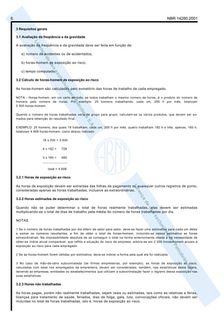 6                                                                                                        NBR 14280:2001

    3 Requisitos gerais

    3.1 Avaliação da freqüência e da gravidade

    A avaliação da freqüência e da gravidade deve ser feita em função de:

       a) número de acidentes ou de acidentados;

       b) horas-homem de exposição ao risco;

       c) tempo computado.

    3.2 Cálculo de horas-homem de exposição ao risco

    As horas-homem são calculadas pelo somatório das horas de trabalho de cada empregado.

    NOTA - Horas-homem, em um certo período, se todos trabalham o mesmo número de horas, é o produto do número de
    homens pelo número de horas. Por exemplo: 25 homens trabalhando, cada um, 200 h por mês, totalizam
    5 000 horas-homem.

    Quando o número de horas trabalhadas varia de grupo para grupo, calculam-se os vários produtos, que devem ser so-
    mados para obtenção do resultado final.

    EXEMPLO: 25 homens, dos quais 18 trabalham, cada um, 200 h por mês, quatro trabalham 182 h e três, apenas, 160 h,
    totalizam 4 808 horas-homem, como abaixo indicado:

                     18 x 200 = 3 600

                     4 x 182 =      728

                     3 x 160 =      480
                     _____________________


                          total = 4 808

    3.2.1 Horas de exposição ao risco

    As horas de exposição devem ser extraídas das folhas de pagamento ou quaisquer outros registros de ponto,
    consideradas apenas as horas trabalhadas, inclusive as extraordinárias.

    3.2.2 Horas estimadas de exposição ao risco

    Quando não se puder determinar o total de horas realmente trabalhadas, elas devem ser estimadas
    multiplicando-se o total de dias de trabalho pela média do número de horas trabalhadas por dia.

    NOTAS

    1 Se o número de horas trabalhadas por dia diferir de setor para setor, deve-se fazer uma estimativa para cada um deles
    e somar os números resultantes, a fim de obter o total de horas-homem, incluindo-se nessa estimativa as horas
    extraordinárias. Na impossibilidade absoluta de se conseguir o total na forma anteriormente citada e na necessidade de
    obter-se índice anual comparável, que reflita a situação do risco da empresa, arbitra-se em 2 000 horas-homem anuais a
    exposição ao risco para cada empregado.

    2 Se as horas-homem forem obtidas por estimativa, deve-se indicar a forma pela qual ela foi realizada.

    3 No caso de mão-de-obra subcontratada (de firmas empreiteiras, por exemplo), as horas de exposição ao risco,
    calculadas com base nos empregados da empreiteira, devem ser consideradas, também, nas estatísticas desta última,
    devendo as empresas, entidades ou estabelecimentos que utilizam a subcontratação fazer o registro dessa exposição nas
    suas estatísticas.

    3.2.3 Horas não trabalhadas

    As horas pagas, porém não realmente trabalhadas, sejam reais ou estimadas, tais como as relativas a férias,
    licenças para tratamento de saúde, feriados, dias de folga, gala, luto, convocações oficiais, não devem ser
    incluídas no total de horas trabalhadas, isto é, horas de exposição ao risco.
 