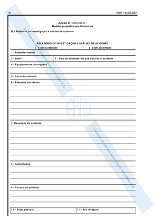 78                                                                                           NBR 14280:2001


                                                Anexo B (informativo)
                                        Modelos propostos para formulários

     B.1 Relatório de investigação e análise de acidente




                             RELATÓRIO DE INVESTIGAÇÃO E ANÁLISE DE ACIDENTE
                           [ ] com acidentado                           [ ] sem acidentado
     1 - Estabelecimento

     2 - Setor                            3 - Tipo de atividade em que ocorreu o acidente

     4 - Equipamentos abrangidos




     5 - Local do acidente

     6 - Extensão dos danos




     7- Descrição do acidente




     8 - Acidentados




     9 - Causas do acidente




     10 – Fator pessoal                                       11 – Ato inseguro
 