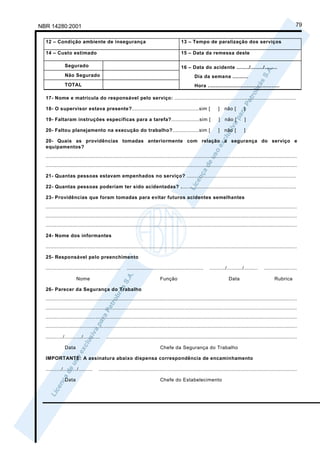 NBR 14280:2001                                                                                                                                                    79

  12 – Condição ambiente de insegurança                                                 13 – Tempo de paralização dos serviços

  14 – Custo estimado                                                                   15 – Data da remessa deste

              Segurado                                                                  16 – Data do acidente ......../......../........
              Não Segurado                                                                       Dia da semana ..........
              TOTAL                                                                              Hora ..............................................

  17- Nome e matrícula do responsável pelo serviço: ..............................................................................

  18- O supervisor estava presente?...........................................sim [                             ]   não [        ]

  19- Faltaram instruções específicas para a tarefa?..................sim [                                     ]   não [        ]

  20- Faltou planejamento na execução do trabalho?.................sim [                                        ]   não [        ]

  20- Quais as providências tomadas anteriormente com relação a segurança do serviço e
  equipamentos?
  .................................................................................................................................................................
  .................................................................................................................................................................

  21- Quantas pessoas estavam empenhados no serviço? ......................................................................

  22- Quantas pessoas poderiam ter sido acidentadas? ..........................................................................

  23- Providências que foram tomadas para evitar futuros acidentes semelhantes
  .................................................................................................................................................................
  .................................................................................................................................................................
  .................................................................................................................................................................

  24- Nome dos informantes

  .................................................................................................................................................................

  25- Responsável pelo preenchimento

  ................................................    .................................................    ........../........../.........    .....................

                     Nome                                                  Função                                      Data                         Rubrica

  26- Parecer da Segurança do Trabalho
  .................................................................................................................................................................
  .................................................................................................................................................................
  .................................................................................................................................................................
  .................................................................................................................................................................

  .........../.........../...........    ..........................................................................................................................

              Data                                                         Chefe da Segurança do Trabalho

  IMPORTANTE: A assinatura abaixo dispensa correspondência de encaminhamento

  ........../........./.........    ...............................................................................................................................

              Data                                                         Chefe do Estabelecimento
 
