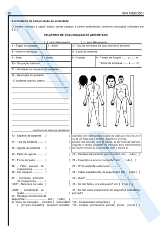 80                                                                                                            NBR 14280:2001

     B.2 Relatório de comunicação de acidentado

     O modelo indicado a seguir possui certos campos a serem preenchidos conforme instruções indicadas em
     B.2.1.

                                     RELATÓRIO DE COMUNICAÇÃO DE ACIDENTADO

                                     [       ] com afastamento         [ ] sem afastamento
     1 - Órgão ou unidade                     2 - Setor        3 - Tipo de atividade em que ocorreu o acidente

     4 - Nome e matrícula                                       5 - Local do acidente

     6 - Sexo                    7 - Idade                      8 - Função            9 - Tempo de função ....... a ...... m

     10 - Ocupação habitual                                                              Tempo de empresa ...... a ...... m

     11 - Atividade no momento do acidente

     12 - Descrição do acidente

     - O acidente ocorreu assim: ________________

     _______________________________________

     _______________________________________

     _______________________________________

     _______________________________________

     _______________________________________

     _______________________________________

     _______________________________________

     _______________________________________

     ________________(continuar no verso se necessário)

     13 - Espécie de acidente            [                    ] Assinalar com esferográfica a sede da lesão por meio de um X
                                                                ou de um traço que a delimite, quando for extensa.
     14 - Tipo de acidente ......        [                    ] Colocar nas colunas, junto às figuras, as abreviaturas cabíveis,
                                                                segundo o código constante da instrução para preenchimento
     15 - Agente do acidente             [                    ] do resumo mensal de acidentados (item 7 coluna 6).

     16 - Parte do agente .......        [                    ] 25 - Recebeu treinamento para função? sim [          ] não [   ]

     17 - Fonte da lesão .........       [                    ] 26 - Experiência anterior na tarefa? sim [       ] não [   ]

     18   - Fator pessoal de                                    27 - Nº de acidentes anteriores ............
           insegurança ............. [                        ]
     19 - Ato inseguro ............ [                         ] 28 - Faltou equipamento de segurança? sim [          ] não [   ]

     20 - Condição ambiente                                     29 - Qual? ____________________________________
         de insegurança ........ [                            ]
     (M)21 - Natureza da lesão [                              ] 30 - Se não faltou, era adequado? sim [ ] não [ ]

     (M)22 - Localização da                                     31 - Se não usou equipamento de segurança necessário,
          lesão ....................... [                ]      por quê?
     23 - Recebeu treinamento de
                                                                ______________________________________________
     segurança?........................... sim [ ] não [ ]
     24- Grau de instrução [ ]primário [ ]secundário            *32 - Incapacidade temporária [    ]
          [ ]2º grau completo [ ]superior completo              *33 - Incapac. permanente: parcial[ ] total[       ] morte [   ]
 