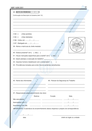 NBR 14280:2001                                                                                                                                         81

  48 - DATA DA REMESSA                            /        /

  Continuação da Descrição do Acidente (item 12)

  ______________________________________________________________________________________

  ______________________________________________________________________________________

  ______________________________________________________________________________________

  ______________________________________________________________________________________

  ______________________________________________________________________________________

  (*)34 - [         ] Dias perdidos

  (*)35 - [         ] Dias debitados

  (*)36 - Voltou em ........../......../...........

  (*)37 - Desligado em ......./......./.........                                                              38

  39 - Nome e matrícula do chefe imediato

  ___________________________________________________________

  40 - Estava presente? sim [                    ] não [       ]

  41 - Houve instruções específicas para a tarefa? sim [                                  ] não [     ]

  42 - Quem planejou a execução do trabalho? _________________________________________________

  43 - Quantos homens trabalhavam com o acidentado?                                   [          ]

  44 - Providências tomadas para evitar futuros acidentes semelhantes:

  ______________________________________________________________________________________

  ______________________________________________________________________________________

  ______________________________________________________________________________________

  ______________________________________________________________________________________

  45 - Nome dos informantes:                                                    46 - Parecer da Segurança do Trabalho

  _______________________________________                                       ____________________________________________

  _______________________________________                                       ____________________________________________

  _______________________________________                                       ____________________________________________

  47 - Responsáveis pelo preenchimento dos itens:

                                                 Rubrica                             Função                                    Data

  Não assinalados                     .........................    .............................................   ........../........../...........

  Assinalados com (*)                 .........................    .............................................   ........../........../...........

  Assinalados com (M)                  ........................    .............................................   ........../........../...........

  IMPORTANTE: A assinatura do encaminhamento abaixo dispensa o preparo de correspondência



              ........../........../..........                                             _______________________________________
                       data                                                                                   chefe do órgão ou unidade
 