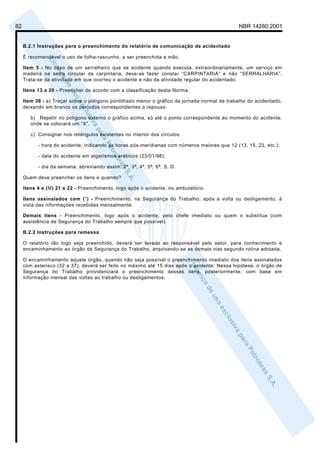 82                                                                                             NBR 14280:2001


     B.2.1 Instruções para o preenchimento do relatório de comunicação de acidentado

     É recomendável o uso de folha-rascunho, a ser preenchida a mão.

     Item 3 - No caso de um serralheiro que se acidente quando executa, extraordinariamente, um serviço em
     madeira na serra circular da carpintaria, deve-se fazer constar “CARPINTARIA” e não “SERRALHARIA”.
     Trata-se da atividade em que ocorreu o acidente e não da atividade regular do acidentado.

     Itens 13 a 20 - Preencher de acordo com a classificação desta Norma.

     Item 38 - a) Traçar sobre o polígono pontilhado menor o gráfico da jornada normal de trabalho do acidentado,
     deixando em branco os períodos correspondentes a repouso.

        b) Repetir no polígono externo o gráfico acima, só até o ponto correspondente ao momento do acidente,
        onde se colocará um “X”.

        c) Consignar nos retângulos existentes no interior dos círculos:

           - hora do acidente, indicando as horas pós-meridianas com números maiores que 12 (13, 15, 23, etc.);

           - data do acidente em algarismos arábicos (23/01/98);

           - dia da semana, abreviando assim: 2ª, 3ª, 4ª, 5ª, 6ª, S, D.

     Quem deve preencher os itens e quando?

     Itens 4 e (M) 21 e 22 - Preenchimento, logo após o acidente, no ambulatório.

     Itens assinalados com (*) - Preenchimento, na Segurança do Trabalho, após a volta ou desligamento, à
     vista das informações recebidas mensalmente.

     Demais itens - Preenchimento, logo após o acidente, pelo chefe imediato ou quem o substitua (com
     assistência de Segurança do Trabalho sempre que possível).

     B.2.2 Instruções para remessa

     O relatório tão logo seja preenchido, deverá ser levado ao responsável pelo setor, para conhecimento e
     encaminhamento ao órgão de Segurança do Trabalho, arquivando-se as demais vias segundo rotina adotada.

     O encaminhamento àquele órgão, quando não seja possível o preenchimento imediato dos itens assinalados
     com asterisco (32 a 37), deverá ser feito no máximo até 15 dias após o acidente. Nessa hipótese, o órgão de
     Segurança do Trabalho providenciará o preenchimento desses itens, posteriormente, com base em
     informação mensal das voltas ao trabalho ou desligamentos.
 