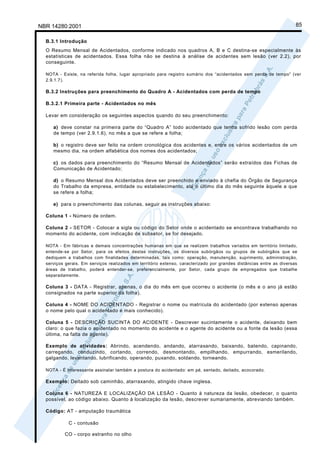 NBR 14280:2001                                                                                                        85

  B.3.1 Introdução
  O Resumo Mensal de Acidentados, conforme indicado nos quadros A, B e C destina-se especialmente às
  estatísticas de acidentados. Essa folha não se destina à análise de acidentes sem lesão (ver 2.2), por
  conseguinte.

  NOTA - Existe, na referida folha, lugar apropriado para registro sumário dos “acidentados sem perda de tempo” (ver
  2.9.1.7).

  B.3.2 Instruções para preenchimento do Quadro A - Acidentados com perda de tempo

  B.3.2.1 Primeira parte - Acidentados no mês

  Levar em consideração os seguintes aspectos quando do seu preenchimento:

     a) deve constar na primeira parte do “Quadro A” todo acidentado que tenha sofrido lesão com perda
     de tempo (ver 2.9.1.6), no mês a que se refere a folha;

     b) o registro deve ser feito na ordem cronológica dos acidentes e, entre os vários acidentados de um
     mesmo dia, na ordem alfabética dos nomes dos acidentados;

     c) os dados para preenchimento do “Resumo Mensal de Acidentados” serão extraídos das Fichas de
     Comunicação de Acidentado;

     d) o Resumo Mensal dos Acidentados deve ser preenchido e enviado à chefia do Órgão de Segurança
     do Trabalho da empresa, entidade ou estabelecimento, até o último dia do mês seguinte àquele a que
     se refere a folha;

     e) para o preenchimento das colunas, seguir as instruções abaixo:

  Coluna 1 - Número de ordem.

  Coluna 2 - SETOR - Colocar a sigla ou código do Setor onde o acidentado se encontrava trabalhando no
  momento do acidente, com indicação de subsetor, se for desejado.

  NOTA - Em fábricas e demais concentrações humanas em que se realizem trabalhos variados em território limitado,
  entende-se por Setor, para os efeitos destas instruções, os diversos subórgãos ou grupos de subórgãos que se
  dediquem a trabalhos com finalidades determinadas, tais como: operação, manutenção, suprimento, administração,
  serviços gerais. Em serviços realizados em território extenso, caracterizado por grandes distâncias entre as diversas
  áreas de trabalho, poderá entender-se, preferencialmente, por Setor, cada grupo de empregados que trabalhe
  separadamente.

  Coluna 3 - DATA - Registrar, apenas, o dia do mês em que ocorreu o acidente (o mês e o ano já estão
  consignados na parte superior da folha).

  Coluna 4 - NOME DO ACIDENTADO - Registrar o nome ou matrícula do acidentado (por extenso apenas
  o nome pelo qual o acidentado é mais conhecido).

  Coluna 5 - DESCRIÇÃO SUCINTA DO ACIDENTE - Descrever sucintamente o acidente, deixando bem
  claro: o que fazia o acidentado no momento do acidente e o agente do acidente ou a fonte da lesão (essa
  última, na falta de agente).

  Exemplo de atividades: Abrindo, acendendo, andando, atarraxando, baixando, batendo, capinando,
  carregando, conduzindo, cortando, correndo, desmontando, empilhando, empurrando, esmerilando,
  galgando, levantando, lubrificando, operando, puxando, soldando, torneando.

  NOTA - É interessante assinalar também a postura do acidentado: em pé, sentado, deitado, acocorado.

  Exemplo: Deitado sob caminhão, atarraxando, atingido chave inglesa.

  Coluna 6 - NATUREZA E LOCALIZAÇÃO DA LESÃO - Quanto à natureza da lesão, obedecer, o quanto
  possível, ao código abaixo. Quanto à localização da lesão, descrever sumariamente, abreviando também.

  Código: AT - amputação traumática

            C - contusão

          CO - corpo estranho no olho
 