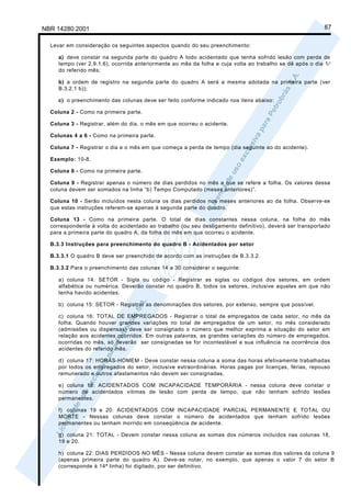 NBR 14280:2001                                                                                            87

  Levar em consideração os seguintes aspectos quando do seu preenchimento:

     a) deve constar na segunda parte do quadro A todo acidentado que tenha sofrido lesão com perda de
     tempo (ver 2.9.1.6), ocorrida anteriormente ao mês da folha e cuja volta ao trabalho se dê após o dia 1⁄
     do referido mês;

     b) a ordem de registro na segunda parte do quadro A será a mesma adotada na primeira parte (ver
     B.3.2.1 b));

     c) o preenchimento das colunas deve ser feito conforme indicado nos itens abaixo:

  Coluna 2 - Como na primeira parte.

  Coluna 3 - Registrar, além do dia, o mês em que ocorreu o acidente.

  Colunas 4 a 6 - Como na primeira parte.

  Coluna 7 - Registrar o dia e o mês em que começa a perda de tempo (dia seguinte ao do acidente).

  Exemplo: 10-8.

  Coluna 8 - Como na primeira parte.

  Coluna 9 - Registrar apenas o número de dias perdidos no mês a que se refere a folha. Os valores dessa
  coluna devem ser somados na linha “b) Tempo Computado (meses anteriores)”.

  Coluna 10 - Serão incluídos nesta coluna os dias perdidos nos meses anteriores ao da folha. Observe-se
  que estas instruções referem-se apenas à segunda parte do quadro.

  Coluna 13 - Como na primeira parte. O total de dias constantes nessa coluna, na folha do mês
  correspondente à volta do acidentado ao trabalho (ou seu desligamento definitivo), deverá ser transportado
  para a primeira parte do quadro A, da folha do mês em que ocorreu o acidente.

  B.3.3 Instruções para preenchimento do quadro B - Acidentados por setor

  B.3.3.1 O quadro B deve ser preenchido de acordo com as instruções de B.3.3.2.

  B.3.3.2 Para o preenchimento das colunas 14 a 30 considerar o seguinte:

     a) coluna 14: SETOR - Sigla ou código - Registrar as siglas ou códigos dos setores, em ordem
     alfabética ou numérica. Deverão constar no quadro B, todos os setores, inclusive aqueles em que não
     tenha havido acidentes.

     b) coluna 15: SETOR - Registrar as denominações dos setores, por extenso, sempre que possível.

     c) coluna 16: TOTAL DE EMPREGADOS - Registrar o total de empregados de cada setor, no mês da
     folha. Quando houver grandes variações no total de empregados de um setor, no mês considerado
     (admissões ou dispensas) deve ser consignado o número que melhor exprima a situação do setor em
     relação aos acidentes ocorridos. Em outras palavras, as grandes variações do número de empregados,
     ocorridas no mês, só deverão ser consignadas se for incontestável a sua influência na ocorrência dos
     acidentes do referido mês.

     d) coluna 17: HORAS-HOMEM - Deve constar nessa coluna a soma das horas efetivamente trabalhadas
     por todos os empregados do setor, inclusive extraordinárias. Horas pagas por licenças, férias, repouso
     remunerado e outros afastamentos não devem ser consignadas.

     e) coluna 18: ACIDENTADOS COM INCAPACIDADE TEMPORÁRIA - nessa coluna deve constar o
     número de acidentados vítimas de lesão com perda de tempo, que não tenham sofrido lesões
     permanentes.

     f) colunas 19 e 20: ACIDENTADOS COM INCAPACIDADE PARCIAL PERMANENTE E TOTAL OU
     MORTE - Nessas colunas deve constar o número de acidentados que tenham sofrido lesões
     permanentes ou tenham morrido em conseqüência de acidente.

     g) coluna 21: TOTAL - Devem constar nessa coluna as somas dos números incluídos nas colunas 18,
     19 e 20.

     h) coluna 22: DIAS PERDIDOS NO MÊS - Nessa coluna devem constar as somas dos valores da coluna 9
     (apenas primeira parte do quadro A). Deve-se notar, no exemplo, que apenas o valor 7 do setor B
     (corresponde à 14ª linha) foi digitado, por ser definitivo.
 