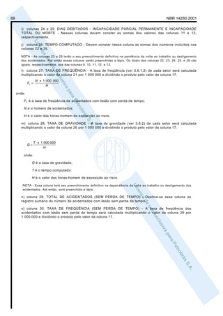 88                                                                                                   NBR 14280:2001

       i) colunas 24 e 25: DIAS DEBITADOS - INCAPACIDADE PARCIAL PERMANENTE E INCAPACIDADE
       TOTAL OU MORTE - Nessas colunas devem constar as somas dos valores das colunas 11 e 12,
       respectivamente.

       j) coluna 26: TEMPO COMPUTADO - Devem constar nessa coluna as somas dos números incluídos nas
       colunas 22 e 25.

       NOTA - As colunas 23 a 26 terão o seu preenchimento definitivo na pendência da volta ao trabalho ou desligamento
       dos acidentados. Até então essas colunas serão preenchidas a lápis. Os totais das colunas 22, 23, 24, 25, e 26 são
       iguais, respectivamente, aos das colunas 9, 10, 11, 12, e 13.
       l) coluna 27: TAXA DE FREQÜÊNCIA - A taxa de freqüência (ver 3.6.1.2) de cada setor será calculada
       multiplicando o valor da coluna 21 por 1 000 000 e dividindo o produto pelo valor da coluna 17.
                     N x 1 000 000
             FL =
                           H

     onde:

         F L é a taxa de freqüência de acidentados com lesão com perda de tempo;

         N é o número de acidentados;

         H é o valor das horas-homem de exposição ao risco.

       m) coluna 28: TAXA DE GRAVIDADE - A taxa de gravidade (ver 3.6.2) de cada setor será calculada
       multiplicando o valor da coluna 26 por 1 000 000 e dividindo o produto pelo valor da coluna 17.



                    T x 1 000 000
             G=
                          H

         onde:

                G é a taxa de gravidade;

                T é o tempo computado;

                H é o valor das horas-homem de exposição ao risco.

        NOTA - Essa coluna terá seu preenchimento definitivo na dependência da volta ao trabalho ou desligamento dos
        acidentados. Até então, será preenchida a lápis.

       n) coluna 29: TOTAL DE ACIDENTADOS (SEM PERDA DE TEMPO) - Destina-se essa coluna ao
       registro sumário do número de acidentados com lesão sem perda de tempo.

       o) coluna 30: TAXA DE FREQÜÊNCIA (SEM PERDA DE TEMPO) - A taxa de freqüência dos
       acidentados com lesão sem perda de tempo será calculada multiplicando o valor da coluna 29 por
       1 000 000 e dividindo o produto pelo valor da coluna 17.
 