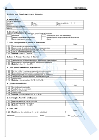 90                                                                                                     NBR 14280:2001


     B.4 Ficha para Cálculo de Custo de Acidentes


     A. Identificação:
     Nome do Acidentado:
     Matrícula:                          Órgão:                               Data do Acidente:   /    /
     Cargo:                              Função:                              Área:
     Ferramenta / Equipamento:
     Veículo:

     B. Classificação do Acidente:
     Pode ser preenchida mais de uma opção, dependendo do acidente:
            Impessoal                                      Pessoal com lesão sem afastamento
            Pessoal com lesão e afastamento                Danos materiais em equipamentos / ferramentas
            Danos materiais em veículos                    Outros

     C. Custo correspondente ao Período de Afastamento:
                                                                                                      Custo
      01    Remuneração mensal do acidentado
      02    Custo mensal do acidentado (item 01 x encargos sociais)
      03    Remuneração diária do acidentado (item 02 / 30)
      04    Dias de afastamento (máximo 15)
      05    Subtotal a (item 03 x item 04)

     D. Custo de Reparo e Reposição de Material:
                                                                                                      Custo
      06    Despesas com aquisição de material / equipamento para reposição
      07    Despesas com reparo de material / equipamento danificado
      08    Subtotal b (item 06 + item 07)

     E. Custo Relativo à Assistência ao Acidentado:
                                                                                                      Custo
      09    Serviço médico + medicamentos do atendimento imediato
      10    Despesas com deslocamento / remoção do acidentado
      11    Tempo dispendido por empregados no socorro ao acidentado
      12    Despesas com assistência médica, social e psicológica
      13    Outros custos
      14    Subtotal c (soma dos itens 09, 10, 11,12 e 13)

     F. Custos Complementares:
                                                                                                      Custo
      15    Comissão de investigação
      16    Readaptação do acidentado
      17    Perda de faturamento
      18    Outros custos
      19    Subtotal d (soma dos itens 15, 16, 17 e 18)

     G. Indenizações Recebidas pela Empresa:
                                                                                                      Custo
      20    Indenizações pagas por seguradoras
      21    Indenizações pagas por terceiros
      22    Subtotal e (item 20 + item 21)

     H. Custo Total:
                                                                                                      Custo
      23    Total (soma dos subtotais a + b + c +d – subtotal e)

     Informante: ___________________________          Matric.: ________________________     Data: ____/____/____
 