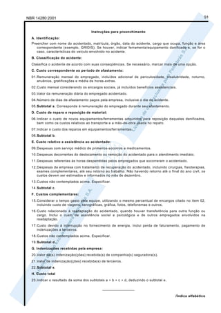NBR 14280:2001                                                                                            91


                                      Instruções para preenchimento
  A. Identificação:
  Preencher com nome do acidentado, matrícula, órgão, data do acidente, cargo que ocupa, função e área
     correspondente (exemplo, GRIDIS). Se houver, indicar ferramenta/equipamento danificado e, se for o
     caso, características do veículo envolvido no acidente.
  B. Classificação do acidente:
  Classifica o acidente de acordo com suas conseqüências. Se necessário, marcar mais de uma opção.
  C. Custo correspondente ao período de afastamento:
  01.Remuneração mensal do empregado, incluídos adicional de periculosidade, insalubridade, noturno,
     anuênios, gratificações e média de horas-extras.
  02.Custo mensal considerando os encargos sociais, já incluídos benefícios assistenciais.
  03.Valor da remuneração diária do empregado acidentado.
  04.Número de dias de afastamento pagos pela empresa, inclusive o dia do acidente.
  05.Subtotal a. Corresponde à remuneração do empregado durante seu afastamento.
  D. Custo de reparo e reposição de material:
  06.Indicar o custo de novos equipamentos/ferramentas adquiridos para reposição daqueles danificados,
     bem como os custos relativos ao transporte e a mão-de-obra usada no reparo.
  07.Indicar o custo dos reparos em equipamentos/ferramentas.
  08.Subtotal b.
  E. Custo relativo a assistência ao acidentado:
  09.Despesas com serviço médico de primeiros-socorros e medicamentos.
  10.Despesas decorrentes do deslocamento ou remoção do acidentado para o atendimento imediato.
  11.Despesas referentes às horas despendidas pelos empregados que socorreram o acidentado.
  12.Despesas da empresa com tratamento de recuperação do acidentado, incluindo cirurgias, fisioterapias,
     exames complementares, até seu retorno ao trabalho. Não havendo retorno até o final do ano civil, os
     custos devem ser estimados e informados no mês de dezembro.
  13.Custos não contemplados acima. Especificar.
  14.Subtotal c.
  F. Custos complementares:
  15.Considerar o tempo gasto pela equipe, utilizando o mesmo percentual de encargos citado no item 02,
     incluindo custo de viagens, xerográficas, gráfica, fotos, telefonemas e outros.
  16.Custo relacionado à readaptação do acidentado, quando houver transferência para outra função ou
     cargo. Inclui o custo de assistência social e psicológica e de outros empregados envolvidos na
     readaptação.
  17.Custo devido à interrupção no fornecimento de energia. Inclui perda de faturamento, pagamento de
     indenizações a terceiros.
  18.Custos não contemplados acima. Especificar.
  19.Subtotal d.
  G. Indenizações recebidas pela empresa:
  20.Valor da(s) indenização(ções) recebida(s) de companhia(s) seguradora(s).
  21.Valor de indenização(ções) recebida(s) de terceiros.
  22.Subtotal e.
  H. Custo total
  23.Indicar o resultado da soma dos subtotais a + b + c + d, deduzindo o subtotal e.

                                             ________________

                                                                                         /Índice alfabético
 
