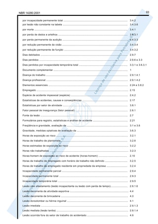 NBR 14280:2001                                                                                                                                    93

  por incapacidade permanente total ...................................................................................             3.4.2
  por lesão não constante na tabela ....................................................................................            3.4.3.6

  por morte ......................................................................................................................... 3.4.1

  por perda de dedos e artelhos .......................................................................................... 3.4.3.1

  por perda permanente da audição ..................................................................................... 3.4.3.3

  por redução permanente da visão ..................................................................................... 3.4.3.4

  por redução permanente de função ................................................................................... 3.4.3.2

  Dias debitados ................................................................................................................. 2.9.7

  Dias perdidos ................................................................................................................... 2.9.6 e 3.3

  Dias perdidos por incapacidade temporária total ...............................................................                   3.3.1 e 3.6.3.1

  Documento complementar ................................................................................................ 1

  Doença do trabalho .......................................................................................................... 2.9.1.4.1

  Doença profissional .......................................................................................................... 2.9.1.4.2

  Elementos essenciais ....................................................................................................... 2.24 e 3.8.2

  Empregado ....................................................................................................................... 2.15

  Espécie de acidente impessoal (espécie) .......................................................................... 2.4.2

  Estatísticas de acidentes, causas e conseqüências ........................................................... 2.17

  Estatísticas por setor de atividade .................................................................................... 3.8.1

  Fator pessoal de insegurança (fator pessoal) .................................................................... 2.8.1

  Fonte da lesão ................................................................................................................. 2.7

  Formulários para registro, estatísticas e análise de acidente ............................................. 2.21

  Freqüência e gravidade, avaliação da ............................................................................... 3.1 e 3.6

  Gravidade, medidas optativas de avaliação da .................................................................. 3.6.3

  Horas de exposição ao risco ............................................................................................. 3.2.1

  Horas de trabalho de plantonista ......................................................................................           3.2.6

  Horas estimadas de exposição ao risco ............................................................................. 3.2.2

  Horas não trabalhadas ...................................................................................................... 3.2.3

  Horas-homem de exposição ao risco de acidente (horas-homem) .....................................                                 2.10

  Horas de trabalho de empregado com horário de trabalho não definido .............................                                 3.2.5

  Horas de trabalho de empregado residente em propriedade da empresa ...........................                                    3.2.4

  Incapacidade permanente parcial .....................................................................................             2.9.4

  Incapacidade permanente total ......................................................................................... 2.9.3

  Incapacidade temporária total ........................................................................................... 2.9.5

  Lesão com afastamento (lesão incapacitante ou lesão com perda de tempo)......................                                     2.9.1.6

  Lesão decorrente de atividade esportiva ............................................................................ 4.4

  Lesão decorrente de brincadeira ....................................................................................... 4.3

  Lesão dorsolombar ou hérnia inguinal ............................................................................... 4.1

  Lesão imediata ................................................................................................................. 2.9.1.3

  Lesão mediata (lesão tardia) ............................................................................................. 2.9.1.4

  Lesão ocorrida fora do setor de trabalho do acidentado ..................................................... 4.9
 