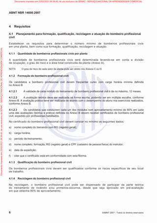 ABNT NBR 14608:2007
6 ©ABNT 2007 - Todos os direitos reservados
4 Requisitos
4.1 Planejamento para formação, qualificação, reciclagem e atuação do bombeiro profissional
civil
Estabelecer os requisitos para determinar o número mínimo de bombeiros profissionais civis
em uma planta, bem como sua formação, qualificação, reciclagem e atuação.
4.1.1 Quantidade de bombeiros profissionais civis por planta
A quantidade de bombeiros profissionais civis será determinada levando-se em conta a divisão
de ocupação, o grau de risco e a área total construída da planta (Anexo A).
NOTA O grau de risco de cada setor da planta pode ser obtido nos Anexos C ou D.
4.1.2 Formação do bombeiro profissional civil
Os candidatos a bombeiro profissional civil devem freqüentar curso com carga horária mínima definida
no Anexo B.
4.1.2.1 A validade de cada módulo do treinamento de bombeiro profissional civil é de no máximo, 12 meses.
4.1.2.2 A avaliação teórica deve ser realizada na forma escrita, podendo ser em múltipla escolha, conforme
Anexo B. A avaliação prática deve ser realizada de acordo com o desempenho do aluno nos exercícios realizados,
conforme Anexo B.
4.1.2.3 Os candidatos que concluírem cada um dos módulos com aproveitamento mínimo de 80% em cada
uma das avaliações (teórica e prática) definida no Anexo B devem receber certificados de bombeiro profissional
civil, expedido por profissionais habilitados.
No certificado do bombeiro profissional civil devem constar no mínimo os seguintes dados:
a) nome completo do treinando com RG (registro geral);
b) carga horária;
c) período de treinamento;
d) nome completo, formação, RG (registro geral) e CPF (cadastro de pessoa física) do instrutor;
e) data de expedição;
f) citar que o certificado está em conformidade com esta Norma.
4.1.3 Qualificação do bombeiro profissional civil
Os bombeiros profissionais civis devem ser qualificados conforme os riscos específicos de seu local
de trabalho.
4.1.4 Reciclagem do bombeiro profissional civil
Na reciclagem, o bombeiro profissional civil pode ser dispensado de participar da parte teórica
do treinamento de incêndio e/ou primeiros-socorros, desde que seja aprovado em pré-avaliação
em que obtenha 80% de aproveitamento.
Documento
impresso
em
23/02/2021
09:39:45,
de
uso
exclusivo
de
SENAC
-
SERVIÇO
NACIONAL
DE
APRENDIZAGEM
COMERCIAL Documento impresso em 23/02/2021 09:39:45, de uso exclusivo de SENAC - SERVIÇO NACIONAL DE APRENDIZAGEM COMERCIAL
 