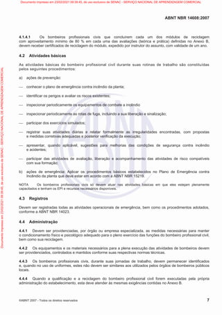 ABNT NBR 14608:2007
©ABNT 2007 - Todos os direitos reservados 7
4.1.4.1 Os bombeiros profissionais civis que concluírem cada um dos módulos de reciclagem
com aproveitamento mínimo de 80 % em cada uma das avaliações (teórica e prática) definidas no Anexo B,
devem receber certificados de reciclagem do módulo, expedido por instrutor do assunto, com validade de um ano.
4.2 Atividades básicas
As atividades básicas do bombeiro profissional civil durante suas rotinas de trabalho são constituídas
pelos seguintes procedimentos:
a) ações de prevenção:
 conhecer o plano de emergência contra incêndio da planta;
 identificar os perigos e avaliar os riscos existentes;
 inspecionar periodicamente os equipamentos de combate a incêndio
 inspecionar periodicamente as rotas de fuga, incluindo a sua liberação e sinalização;
 participar dos exercícios simulados;
 registrar suas atividades diárias e relatar formalmente as irregularidades encontradas, com propostas
e medidas corretivas adequadas e posterior verificação da execução;
 apresentar, quando aplicável, sugestões para melhorias das condições de segurança contra incêndio
e acidentes;
 participar das atividades de avaliação, liberação e acompanhamento das atividades de risco compatíveis
com sua formação;
b) ações de emergência: Aplicar os procedimentos básicos estabelecidos no Plano de Emergência contra
Incêndio da planta que deve estar em acordo com a ABNT NBR 15219.
NOTA Os bombeiros profissionais civis só devem atuar nas atividades básicas em que eles estejam plenamente
capacitados e tenham os EPI e recursos necessários disponíveis.
4.3 Registros
Devem ser registradas todas as atividades operacionais de emergência, bem como os procedimentos adotados,
conforme a ABNT NBR 14023.
4.4 Administração
4.4.1 Devem ser providenciadas, por órgão ou empresa especializada, as medidas necessárias para manter
o condicionamento físico e psicológico adequado para o pleno exercício das funções do bombeiro profissional civil,
bem como sua reciclagem.
4.4.2 Os equipamentos e os materiais necessários para a plena execução das atividades de bombeiros devem
ser providenciados, controlados e mantidos conforme suas respectivas normas técnicas.
4.4.3 Os bombeiros profissionais civis, durante suas jornadas de trabalho, devem permanecer identificados
e, quando no uso de uniformes, estes não devem ser similares aos utilizados pelos órgãos de bombeiros públicos
locais.
4.4.4 Quando a qualificação e a reciclagem do bombeiro profissional civil forem executadas pela própria
administração do estabelecimento, esta deve atender às mesmas exigências contidas no Anexo B.
Documento
impresso
em
23/02/2021
09:39:45,
de
uso
exclusivo
de
SENAC
-
SERVIÇO
NACIONAL
DE
APRENDIZAGEM
COMERCIAL Documento impresso em 23/02/2021 09:39:45, de uso exclusivo de SENAC - SERVIÇO NACIONAL DE APRENDIZAGEM COMERCIAL
 
