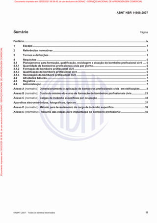 ABNT NBR 14608:2007
©ABNT 2007 - Todos os direitos reservados iii
Sumário Página
Prefácio.......................................................................................................................................................................iv
1 Escopo............................................................................................................................................................1
2 Referências normativas ................................................................................................................................1
3 Termos e definições......................................................................................................................................1
4 Requisitos ......................................................................................................................................................6
4.1 Planejamento para formação, qualificação, reciclagem e atuação do bombeiro profissional civil .....6
4.1.1 Quantidade de bombeiros profissionais civis por planta .........................................................................6
4.1.2 Formação do bombeiro profissional civil ...................................................................................................6
4.1.3 Qualificação do bombeiro profissional civil...............................................................................................6
4.1.4 Reciclagem do bombeiro profissional civil ................................................................................................6
4.2 Atividades básicas ........................................................................................................................................7
4.3 Registros ........................................................................................................................................................7
4.4 Administração................................................................................................................................................7
Anexo A (normativo) Dimensionamento e aplicação de bombeiros profissionais civis em edificações.........8
Anexo B (normativo) Currículo mínimo do curso de formação de bombeiros profissionais civis..................21
Anexo C (normativo) Cargas de incêndio específicas por ocupação .................................................................35
Aparelhos eletroeletrônicos, fotográficos, ópticos ..............................................................................................37
Anexo D (normativo) Método para levantamento da carga de incêndio específica...........................................39
Anexo E (informativo) Resumo das etapas para implantação do bombeiro profissional.................................40
Documento
impresso
em
23/02/2021
09:39:45,
de
uso
exclusivo
de
SENAC
-
SERVIÇO
NACIONAL
DE
APRENDIZAGEM
COMERCIAL Documento impresso em 23/02/2021 09:39:45, de uso exclusivo de SENAC - SERVIÇO NACIONAL DE APRENDIZAGEM COMERCIAL
 