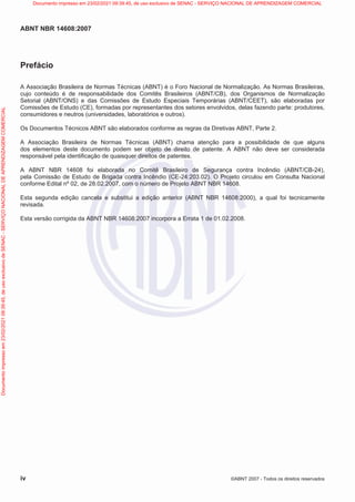 ABNT NBR 14608:2007
iv ©ABNT 2007 - Todos os direitos reservados
Prefácio
A Associação Brasileira de Normas Técnicas (ABNT) é o Foro Nacional de Normalização. As Normas Brasileiras,
cujo conteúdo é de responsabilidade dos Comitês Brasileiros (ABNT/CB), dos Organismos de Normalização
Setorial (ABNT/ONS) e das Comissões de Estudo Especiais Temporárias (ABNT/CEET), são elaboradas por
Comissões de Estudo (CE), formadas por representantes dos setores envolvidos, delas fazendo parte: produtores,
consumidores e neutros (universidades, laboratórios e outros).
Os Documentos Técnicos ABNT são elaborados conforme as regras da Diretivas ABNT, Parte 2.
A Associação Brasileira de Normas Técnicas (ABNT) chama atenção para a possibilidade de que alguns
dos elementos deste documento podem ser objeto de direito de patente. A ABNT não deve ser considerada
responsável pela identificação de quaisquer direitos de patentes.
A ABNT NBR 14608 foi elaborada no Comitê Brasileiro de Segurança contra Incêndio (ABNT/CB-24),
pela Comissão de Estudo de Brigada contra Incêndio (CE-24:203.02). O Projeto circulou em Consulta Nacional
conforme Edital nº 02, de 28.02.2007, com o número de Projeto ABNT NBR 14608.
Esta segunda edição cancela e substitui a edição anterior (ABNT NBR 14608:2000), a qual foi tecnicamente
revisada.
Esta versão corrigida da ABNT NBR 14608:2007 incorpora a Errata 1 de 01.02.2008.
Documento
impresso
em
23/02/2021
09:39:45,
de
uso
exclusivo
de
SENAC
-
SERVIÇO
NACIONAL
DE
APRENDIZAGEM
COMERCIAL Documento impresso em 23/02/2021 09:39:45, de uso exclusivo de SENAC - SERVIÇO NACIONAL DE APRENDIZAGEM COMERCIAL
 
