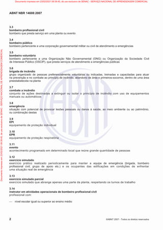 ABNT NBR 14608:2007
2 ©ABNT 2007 - Todos os direitos reservados
3.3
bombeiro profissional civil
bombeiro que presta serviço em uma planta ou evento
3.4
bombeiro público
bombeiro pertencente a uma corporação governamental militar ou civil de atendimento a emergências
3.5
bombeiro voluntário
bombeiro pertencente a uma Organização Não Governamental (ONG) ou Organização da Sociedade Civil
de Interesse Público (OSCIP), que presta serviços de atendimento a emergências públicas
3.6
brigada de incêndio
grupo organizado de pessoas preferencialmente voluntárias ou indicadas, treinadas e capacitadas para atuar
na prevenção e no combate ao princípio de incêndio, abandono de área e primeiros-socorros, dentro de uma área
preestabelecida na planta
3.7
combate a incêndio
conjunto de ações destinadas a extinguir ou isolar o princípio de incêndio com uso de equipamentos
manuais ou automáticos
3.8
emergência
situação com potencial de provocar lesões pessoais ou danos à saúde, ao meio ambiente ou ao patrimônio,
ou combinação destas
3.9
EPI
equipamento de proteção individual
3.10
EPR
equipamento de proteção respiratória
3.11
evento
acontecimento programado em determinado local que reúne grande quantidade de pessoas
3.12
exercício simulado
exercício prático realizado periodicamente para manter a equipe de emergência (brigada, bombeiro
profissional civil, grupo de apoio etc.) e os ocupantes das edificações em condições de enfrentar
uma situação real de emergência
3.13
exercício simulado parcial
exercício simulado que abrange apenas uma parte da planta, respeitando os turnos de trabalho
3.14
instrutor em atividades operacionais de bombeiro profissional civil
profissional com:
 nível escolar igual ou superior ao ensino médio
Documento
impresso
em
23/02/2021
09:39:45,
de
uso
exclusivo
de
SENAC
-
SERVIÇO
NACIONAL
DE
APRENDIZAGEM
COMERCIAL Documento impresso em 23/02/2021 09:39:45, de uso exclusivo de SENAC - SERVIÇO NACIONAL DE APRENDIZAGEM COMERCIAL
 