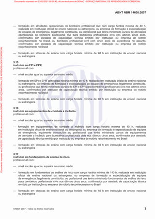 ABNT NBR 14608:2007
©ABNT 2007 - Todos os direitos reservados 3
 formação em atividades operacionais de bombeiro profissional civil com carga horária mínima de 40 h,
realizada em instituição oficial de ensino nacional ou estrangeira, ou empresa de formação e especialização
de equipes de emergência, legalmente constituída, ou profissional que tenha ministrado cursos de atividades
operacionais de bombeiro profissional civil para bombeiros profissionais civis nos últimos cinco anos,
confirmados por atestado de capacitação técnica emitido por instituição ou empresa de notório
reconhecimento no Brasil, ou bombeiro profissional civil com cinco anos de experiência no assunto,
confirmados por atestado de capacitação técnica emitido por instituição ou empresa de notório
reconhecimento no Brasil
 formação em técnicas de ensino com carga horária mínima de 40 h em instituição de ensino nacional
ou estrangeira
3.15
instrutor em EPI e EPR
profissional com:
 nível escolar igual ou superior ao ensino médio
 formação em EPI e EPR com carga horária mínima de 40 h, realizada em instituição oficial de ensino nacional
ou estrangeira, ou empresa de formação e especialização de equipes de emergência, legalmente constituída,
ou profissional que tenha ministrado cursos de EPI e EPR para bombeiros profissionais civis nos últimos cinco
anos, confirmados por atestado de capacitação técnica emitido por instituição ou empresa de notório
reconhecimento no Brasil
 formação em técnicas de ensino com carga horária mínima de 40 h em instituição de ensino nacional
ou estrangeira
3.16
instrutor em equipamentos de combate a incêndio
profissional com:
 nível escolar igual ou superior ao ensino médio
 formação em equipamentos de combate a incêndio com carga horária mínima de 40 h, realizada
em instituição oficial de ensino nacional ou estrangeira, ou empresa de formação e especialização de equipes
de emergência, legalmente constituída, ou profissional que tenha ministrado cursos de equipamentos
de combate a incêndio para bombeiros profissionais civis nos últimos cinco anos, confirmados por atestado
de capacitação técnica emitido por instituição ou empresa de notório reconhecimento no Brasil
 formação em técnicas de ensino com carga horária mínima de 40 h em instituição de ensino nacional
ou estrangeira
3.17
instrutor em fundamentos de análise de risco
profissional com:
 nível escolar igual ou superior ao ensino médio
 formação em fundamentos de análise de risco com carga horária mínima de 140 h, realizada em instituição
oficial de ensino nacional ou estrangeira, ou empresa de formação e especialização de equipes
de emergência, legalmente constituída, ou profissional que tenha ministrado fundamentos de análise de risco
para bombeiros profissionais civis nos últimos cinco anos, confirmados por atestado de capacitação técnica
emitido por instituição ou empresa de notório reconhecimento no Brasil
 formação em técnicas de ensino com carga horária mínima de 40 h em instituição de ensino nacional
ou estrangeira
Documento
impresso
em
23/02/2021
09:39:45,
de
uso
exclusivo
de
SENAC
-
SERVIÇO
NACIONAL
DE
APRENDIZAGEM
COMERCIAL Documento impresso em 23/02/2021 09:39:45, de uso exclusivo de SENAC - SERVIÇO NACIONAL DE APRENDIZAGEM COMERCIAL
 