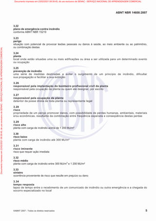 ABNT NBR 14608:2007
©ABNT 2007 - Todos os direitos reservados 5
3.22
plano de emergência contra incêndio
conforme ABNT NBR 15219
3.23
perigo
situação com potencial de provocar lesões pessoais ou danos à saúde, ao meio ambiente ou ao patrimônio,
ou combinação destas
3.24
planta
local onde estão situadas uma ou mais edificações ou área a ser utilizada para um determinado evento
ou ocupação
3.25
prevenção de incêndio
uma série de medidas destinadas a evitar o surgimento de um princípio de incêndio, dificultar
sua propagação e facilitar a sua extinção
3.26
responsável pela implantação do bombeiro profissional civil da planta
responsável pela ocupação da planta ou quem ele designar, por escrito
3.27
responsável pela ocupação da planta
detentor da posse direta de toda planta ou representante legal
3.28
risco
propriedade de um perigo promover danos, com possibilidade de perdas humanas, ambientais, materiais
e/ou econômicas, resultante da combinação entre freqüência esperada e conseqüência destas perdas
3.29
risco alto
planta com carga de incêndio acima de 1 200 MJ/m²
3.30
risco baixo
planta com carga de incêndio até 300 MJ/m²
3.31
risco iminente
risco que requer ação imediata
3.32
risco médio
planta com carga de incêndio entre 300 MJ/m
2
e 1 200 MJ/m²
3.33
sinistro
ocorrência proveniente de risco que resulte em prejuízo ou dano
3.34
tempo resposta
lapso de tempo entre o recebimento de um comunicado de incêndio ou outra emergência e a chegada do
socorro especializado no local
Documento
impresso
em
23/02/2021
09:39:45,
de
uso
exclusivo
de
SENAC
-
SERVIÇO
NACIONAL
DE
APRENDIZAGEM
COMERCIAL Documento impresso em 23/02/2021 09:39:45, de uso exclusivo de SENAC - SERVIÇO NACIONAL DE APRENDIZAGEM COMERCIAL
 