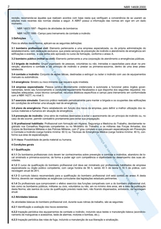 2                                                                                                               NBR 14608:2000


    revisão, recomenda-se àqueles que realizam acordos com base nesta que verifiquem a conveniência de se usarem as
    edições mais recentes das normas citadas a seguir. A ABNT possui a informação das normas em vigor em um dado
    momento.
         NBR 14023:1997 - Registro de atividades de bombeiros

         NBR 14277:1999 - Campo para treinamento de combate a incêndio
    3 Definições

    Para os efeitos desta Norma, aplicam-se as seguintes definições:
    3.1 bombeiro profissional civil: Elemento pertencente a uma empresa especializada, ou da própria administração do
    estabelecimento, com dedicação exclusiva, que presta serviços de prevenção de incêndio e atendimento de emergência em
    edificações e eventos, e que tenha sido aprovado no curso de formação, conforme o anexo A.
    3.2 bombeiro público (militar ou civil): Elemento pertencente a uma corporação de atendimento a emergências públicas.

    3.3 brigada de incêndio: Grupo organizado de pessoas, voluntárias ou não, treinadas e capacitadas para atuar na pre-
    venção, abandono e combate a um princípio de incêndio e prestar os primeiros-socorros, dentro de uma área prees-
    tabelecida.

    3.4 combate a incêndio: Conjunto de ações táticas, destinadas a extinguir ou isolar o incêndio com uso de equipamentos
    manuais ou automáticos.
    3.5 emergência: Sinistro ou risco iminente que requeira ação imediata.

    3.6 empresa especializada: Pessoa jurídica devidamente credenciada e autorizada a funcionar pelos órgãos gover-
    namentais, tendo seu funcionamento e condições regularmente fiscalizados e que disponha dos seguintes requisitos: ins-
    talações adequadas, corpo técnico compatível, recursos didáticos específicos e campo para treinamento em conformidade
    com a NBR 14277, no nível 3.

    3.7 exercício simulado: Exercício prático realizado periodicamente para manter a brigada e os ocupantes das edificações
    em condições de enfrentar uma situação real de emergência.

    3.8 plano de emergência: Plano estabelecido em função dos riscos da empresa, para definir a melhor utilização dos re-
    cursos materiais e humanos em situação de emergência.
    3.9 prevenção de incêndio: Uma série de medidas destinadas a evitar o aparecimento de um princípio de incêndio ou, no
    caso de ele ocorrer, permitir combatê-lo prontamente para evitar sua propagação.
    3.10 profissional habilitado: Profissional com formação em Higiene, Segurança e Medicina do Trabalho, devidamente re-
    gistrado nos Conselhos Regionais competentes ou no Ministério do Trabalho; e os militares das Forças Armadas, dos
    Corpos de Bombeiros Militares e das Polícias Militares, com 2º grau completo e que possuam especialização em Prevenção
    e Combate a Incêndio (carga horária mínima: 60 h) ou Técnicas de Emergência Médica (carga horária mínima: 40 h), con-
    forme sua área de especialização.
    3.11 risco: Possibilidade de perda material ou humana.
    4 Condições gerais

    4.1 Qualificação

    4.1.1 Os bombeiros profissionais civis devem ter conhecimentos sobre prevenção e combate a incêndios, abandono de lo-
    cal sinistrado e primeiros-socorros, de forma a poder agir com competência e objetividade no desempenho das suas ati-
    vidades.
    4.1.2 O curso de qualificação do bombeiro profissional civil deve ser ministrado por profissionais habilitados de empresa
    especializada ou órgão público competente, com carga horária de 56 h, sendo 40 h de teoria e 16 h de prática, com
    reciclagem anual de 28 h.
    4.1.3 O currículo básico recomendado para a qualificação do bombeiro profissional civil está contido no anexo A desta
    Norma, devendo ser respeitadas as exigências curriculares das legislações estaduais pertinentes.

    4.1.4 Os profissionais que comprovarem o efetivo exercício das funções compatíveis com a do bombeiro profissional civil,
    tais como os bombeiros públicos, militares ou civis, voluntários ou não, em no mínimo dois anos, até a data da publicação
    desta Norma, são isentos do curso de qualificação previsto neste item, não ficando dispensados, entretanto, da reciclagem
    anual.

    4.2 Atividades básicas

    As atividades básicas do bombeiro profissional civil, durante suas rotinas de trabalho, são as seguintes:

    4.2.1 Identificação e avaliação dos riscos existentes.

    4.2.2 Inspeção periódica dos equipamentos de combate a incêndio, incluindo seus testes e manutenção básica (acondicio-
    namento de mangueiras e acessórios, teste de alarmes, motores e bombas, etc.).

    4.2.3 Inspeção periódica das rotas de fuga, incluindo a manutenção de sua liberação e sinalização.
 