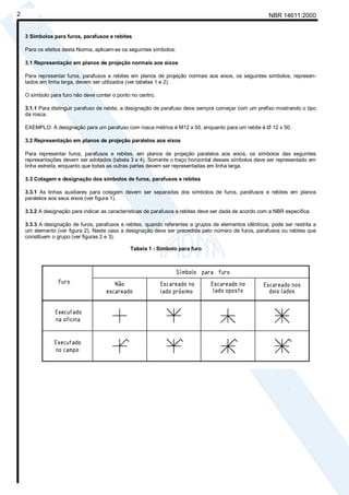 Cópia não autorizada
2                                                                                                        NBR 14611:2000


    3 Símbolos para furos, parafusos e rebites

    Para os efeitos desta Norma, aplicam-se os seguintes símbolos:

    3.1 Representação em planos de projeção normais aos eixos

    Para representar furos, parafusos e rebites em planos de projeção normais aos eixos, os seguintes símbolos, represen-
    tados em linha larga, devem ser utilizados (ver tabelas 1 e 2).

    O símbolo para furo não deve conter o ponto no centro.

    3.1.1 Para distinguir parafuso de rebite, a designação de parafuso deve sempre começar com um prefixo mostrando o tipo
    da rosca.

    EXEMPLO: A designação para um parafuso com rosca métrica é M12 x 50, enquanto para um rebite é Ø 12 x 50.

    3.2 Representação em planos de projeção paralelos aos eixos

    Para representar furos, parafusos e rebites, em planos de projeção paralelos aos eixos, os símbolos das seguintes
    representações devem ser adotados (tabela 3 e 4). Somente o traço horizontal desses símbolos deve ser representado em
    linha estreita, enquanto que todas as outras partes devem ser representadas em linha larga.

    3.3 Cotagem e designação dos símbolos de furos, parafusos e rebites

    3.3.1 As linhas auxiliares para cotagem devem ser separadas dos símbolos de furos, parafusos e rebites em planos
    paralelos aos seus eixos (ver figura 1).

    3.3.2 A designação para indicar as características de parafusos e rebites deve ser dada de acordo com a NBR específica.

    3.3.3 A designação de furos, parafusos e rebites, quando referentes a grupos de elementos idênticos, pode ser restrita a
    um elemento (ver figura 2). Neste caso a designação deve ser precedida pelo número de furos, parafusos ou rebites que
    constituem o grupo (ver figuras 2 e 3).

                                               Tabela 1 - Símbolo para furo
 