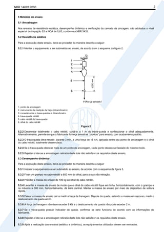Cópia não autorizada
NBR 14628:2000                                                                                                          3


  5 Métodos de ensaio

  5.1 Amostragem

  Nos ensaios de resistência estática, desempenho dinâmico e verificação da camada de zincagem, são adotados o nível
  especial de inspeção S1 e NQA de 0,65, conforme a NBR 5426.

  5.2 Resistência estática

  Para a execucão deste ensaio, deve-se proceder da maneira descrita a seguir:

  5.2.1 Montar o equipamento a ser submetido ao ensaio, de acordo com o esquema da figura 2.




  1. ponto de ancoragem
  2. instrumento de medição de força (dinamômetro)
  3. conexão entre o trava-queda e o dinamômetro
  4. trava-queda retrátil
  5. cabo retrátil do trava-queda
  6. olhal do cabo retrátil
                                                            Figura 2

  5.2.2 Desenrolar totalmente o cabo retrátil, cortá-lo a 1 m do trava-queda e confeccionar o olhal adequadamente.
  Alternativamente, permite-se que o fabricante forneça amostras “prontas” para ensaio, com acabamento padrão.

  5.2.3 O trava-queda deve resistir, durante 3 min, a uma força de 15 kN, aplicada entre seu ponto de ancoragem e o olhal
  do cabo retrátil, totalmente desenrolado.

  5.2.4 Se o trava-queda oferecer mais de um ponto de ancoragem, cada ponto deverá ser testado do mesmo modo.

  5.2.5 Rejeitar o lote se a amostragem retirada deste lote não satisfizer os requisitos deste ensaio.

  5.3 Desempenho dinâmico

  Para a execução deste ensaio, deve-se proceder da maneira descrita a seguir

  5.3.1 Instalar o equipamento a ser submetido ao ensaio, de acordo com o esquema da figura 3.

  5.3.2 Fixar um grampo no cabo retrátil a 600 mm do olhal, para a sua não retração.

  5.3.3 Prender a massa de ensaio de 100 kg ao olhal do cabo retrátil.

  5.3.4 Levantar a massa de ensaio de modo que o olhal do cabo retrátil fique em linha, horizontalmente, com o grampo e
  no máximo a 300 mm, horizontalmente, da linha central. Manter a massa de ensaio por meio de dispositivo de soltura
  rápida.

  5.3.5 Deixar a massa de ensaio cair e medir a força de frenagem. Depois da queda, estando a massa em repouso, medir o
  deslocamento de queda em H.

  5.3.6 A força de frenagem não deve exceder 6 kN e o deslocamento de queda não pode exceder 2 m.

  5.3.7 Se o trava-queda possuir indicador de queda, confirmar se este funciona de acordo com as informações do
  fabricante.

  5.3.8 Rejeitar o lote se a amostragem retirada deste lote não satisfizer os requisitos deste ensaio.

  5.3.9 Após a realização dos ensaios (estático e dinâmico), os equipamentos utilizados devem ser revisados.
 