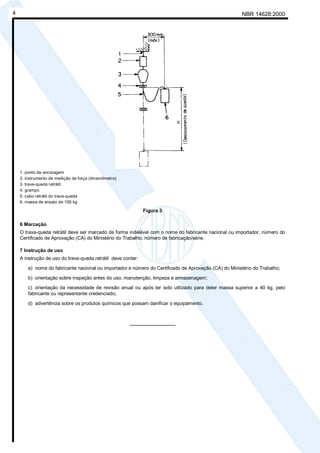 h
        Cópia não autorizada
    4                                                                                                      NBR 14628:2000




        1. ponto de ancoragem
        2. instrumento de medição de força (dinamômetro)
        3. trava-queda retrátil
        4. grampo
        5. cabo retrátil do trava-queda
        6. massa de ensaio de 100 kg

                                                                  Figura 3

        6 Marcação
        O trava-queda retrátil deve ser marcado de forma indelével com o nome do fabricante nacional ou importador, número do
        Certificado de Aprovação (CA) do Ministério do Trabalho, número de fabricação/série.

        7 Instrução de uso
        A instrução de uso do trava-queda retrátil deve conter:
            a) nome do fabricante nacional ou importador e número do Certificado de Aprovação (CA) do Ministério do Trabalho;
            b) orientação sobre inspeção antes do uso, manutenção, limpeza e armazenagem;
            c) orientação da necessidade de revisão anual ou após ter sido utilizado para deter massa superior a 40 kg, pelo
            fabricante ou representante credenciado;
            d) advertência sobre os produtos químicos que possam danificar o equipamento.



                                                           _________________
 