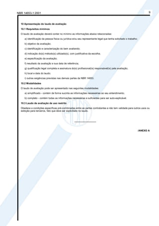 NBR 14653-1:2001 9
10 Apresentação do laudo de avaliação
10.1 Requisitos mínimos
O laudo de avaliação deverá conter no mínimo as informações abaixo relacionadas:
a) identificação da pessoa física ou jurídica e/ou seu representante legal que tenha solicitado o trabalho;
b) objetivo da avaliação;
c) identificação e caracterização do bem avaliando;
d) indicação do(s) método(s) utilizado(s), com justificativa da escolha;
e) especificação da avaliação;
f) resultado da avaliação e sua data de referência;
g) qualificação legal completa e assinatura do(s) profissional(is) responsável(is) pela avaliação;
h) local e data do laudo;
i) outras exigências previstas nas demais partes da NBR 14653.
10.2 Modalidades
O laudo de avaliação pode ser apresentado nas seguintes modalidades:
a) simplificado - contém de forma sucinta as informações necessárias ao seu entendimento;
b) completo - contém todas as informações necessárias e suficientes para ser auto-explicável.
10.3 Laudo de avaliação de uso restrito
Obedece a condições específicas pré-combinadas entre as partes contratantes e não tem validade para outros usos ou
exibição para terceiros, fato que deve ser explicitado no laudo.
________________
/ANEXO A
Cópia não autorizada
 