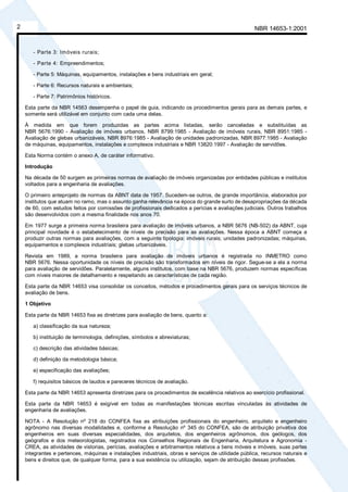 NBR 14653-1:20012
- Parte 3: Imóveis rurais;
- Parte 4: Empreendimentos;
- Parte 5: Máquinas, equipamentos, instalações e bens industriais em geral;
- Parte 6: Recursos naturais e ambientais;
- Parte 7: Patrimônios históricos.
Esta parte da NBR 14563 desempenha o papel de guia, indicando os procedimentos gerais para as demais partes, e
somente será utilizável em conjunto com cada uma delas.
À medida em que forem produzidas as partes acima listadas, serão canceladas e substituídas as
NBR 5676:1990 - Avaliação de imóveis urbanos, NBR 8799:1985 - Avaliação de imóveis rurais, NBR 8951:1985 -
Avaliação de glebas urbanizáveis, NBR 8976:1985 - Avaliação de unidades padronizadas, NBR 8977:1985 - Avaliação
de máquinas, equipamentos, instalações e complexos industriais e NBR 13820:1997 - Avaliação de servidões.
Esta Norma contém o anexo A, de caráter informativo.
Introdução
Na década de 50 surgem as primeiras normas de avaliação de imóveis organizadas por entidades públicas e institutos
voltados para a engenharia de avaliações.
O primeiro anteprojeto de normas da ABNT data de 1957. Sucedem-se outros, de grande importância, elaborados por
institutos que atuam no ramo, mas o assunto ganha relevância na época do grande surto de desapropriações da década
de 60, com estudos feitos por comissões de profissionais dedicados a perícias e avaliações judiciais. Outros trabalhos
são desenvolvidos com a mesma finalidade nos anos 70.
Em 1977 surge a primeira norma brasileira para avaliação de imóveis urbanos, a NBR 5676 (NB-502) da ABNT, cuja
principal novidade é o estabelecimento de níveis de precisão para as avaliações. Nessa época a ABNT começa a
produzir outras normas para avaliações, com a seguinte tipologia: imóveis rurais; unidades padronizadas; máquinas,
equipamentos e complexos industriais; glebas urbanizáveis.
Revista em 1989, a norma brasileira para avaliação de imóveis urbanos é registrada no INMETRO como
NBR 5676. Nessa oportunidade os níveis de precisão são transformados em níveis de rigor. Segue-se a ela a norma
para avaliação de servidões. Paralelamente, alguns institutos, com base na NBR 5676, produzem normas específicas
com níveis maiores de detalhamento e respeitando as características de cada região.
Esta parte da NBR 14653 visa consolidar os conceitos, métodos e procedimentos gerais para os serviços técnicos de
avaliação de bens.
1 Objetivo
Esta parte da NBR 14653 fixa as diretrizes para avaliação de bens, quanto a:
a) classificação da sua natureza;
b) instituição de terminologia, definições, símbolos e abreviaturas;
c) descrição das atividades básicas;
d) definição da metodologia básica;
e) especificação das avaliações;
f) requisitos básicos de laudos e pareceres técnicos de avaliação.
Esta parte da NBR 14653 apresenta diretrizes para os procedimentos de excelência relativos ao exercício profissional.
Esta parte da NBR 14653 é exigível em todas as manifestações técnicas escritas vinculadas às atividades de
engenharia de avaliações.
NOTA - A Resolução nº 218 do CONFEA fixa as atribuições profissionais do engenheiro, arquiteto e engenheiro
agrônomo nas diversas modalidades e, conforme a Resolução nº 345 do CONFEA, são de atribuição privativa dos
engenheiros em suas diversas especialidades, dos arquitetos, dos engenheiros agrônomos, dos geólogos, dos
geógrafos e dos meteorologistas, registrados nos Conselhos Regionais de Engenharia, Arquitetura e Agronomia -
CREA, as atividades de vistorias, perícias, avaliações e arbitramentos relativos a bens móveis e imóveis, suas partes
integrantes e pertences, máquinas e instalações industriais, obras e serviços de utilidade pública, recursos naturais e
bens e direitos que, de qualquer forma, para a sua existência ou utilização, sejam de atribuição dessas profissões.
Cópia não autorizada
 