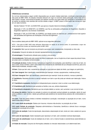 NBR 14653-1:2001 3
2 Referências normativas
As normas relacionadas a seguir contêm disposições que, ao serem citadas neste texto, constituem prescrições para
esta parte da NBR 14653. As edições indicadas estavam em vigor no momento desta publicação. Como toda norma
está sujeita a revisão, recomenda-se àqueles que realizam acordos com base nesta que verifiquem a conveniência de
se usarem as edições mais recentes das normas citadas a seguir. A ABNT possui a informação das normas em vigor
em um dado momento.
Decreto Federal nº 81.621, de 03/05/1978, que aprova o Quadro Geral de Unidades de Medida
Resolução nº 218, de 29/06/1973, do CONFEA, que fixa as atribuições profissionais do Engenheiro, Arquiteto e
Engenheiro Agrônomo nas diversas modalidades
Resolução nº 345, de 27/07/1990, do CONFEA, que dispõe quanto ao exercício por profissional de nível superior
das atividades de Engenharia de Avaliações e Perícias de Engenharia
3 Definições
Para os efeitos desta parte da NBR 14653, aplicam-se as seguintes definições:
NOTA - Esta parte da NBR 14653 adota definições diferenciadas em relação às de domínio público. As apresentadas a seguir são
gerais; as específicas constam nas respectivas partes da NBR 14653.
3.1 acessório: Bem que se incorpora ao principal e que possui valor isoladamente, incorporado ou não a ele.
3.2 amostra: Conjunto de dados de mercado representativos de uma população.
3.3 amostragem: Procedimento utilizado para constituir uma amostra.
3.4 arrendamento: Retribuição pela cessão de direito à exploração, uso ou fruição de um bem capaz de produzir frutos,
por prazo certo e condições convencionadas.
3.5 avaliação de bens: Análise técnica, realizada por engenheiro de avaliações, para identificar o valor de um bem, de
seus custos, frutos e direitos, assim como determinar indicadores da viabilidade de sua utilização econômica, para uma
determinada finalidade, situação e data.
3.6 bem: Coisa que tem valor, suscetível de utilização ou que pode ser objeto de direito, que integra um patrimônio.
3.6.1 bem tangível: Bem identificado materialmente (por exemplo: imóveis, equipamentos, matérias-primas).
3.6.2 bem intangível: Bem não identificado materialmente (por exemplo: fundo de comércio, marcas e patentes).
3.7 benfeitoria: Resultado de obra ou serviço realizado num bem e que não pode ser retirado sem destruição, fratura
ou dano.
3.7.1 benfeitoria necessária: Benfeitoria é indispensável para conservar o bem ou evitar a sua deterioração.
3.7.2 benfeitoria útil: Benfeitoria que aumenta ou facilita o seu uso, embora dispensável.
3.7.3 benfeitoria voluptuária: Benfeitoria que visa simples deleite ou recreio, sem aumentar o uso normal do bem.
3.8 campo de arbítrio: Intervalo de variação no entorno do estimador pontual adotado na avaliação, dentro do qual
pode-se arbitrar o valor do bem, desde que justificado pela existência de características próprias não contempladas no
modelo.
3.9 custo: Total dos gastos diretos e indiretos necessários à produção, manutenção ou aquisição de um bem, numa
determinada data e situação.
3.9.1 custo direto de produção: Gastos com insumos, inclusive mão-de-obra, na produção de um bem.
3.9.2 custo indireto de produção: Despesas administrativas e financeiras, benefícios e demais ônus e encargos
necessários à produção de um bem.
3.9.3 custo de reedição: Custo de reprodução, descontada a depreciação do bem, tendo em vista o estado em que se
encontra.
3.9.4 custo de reprodução: Gasto necessário para reproduzir um bem, sem considerar eventual depreciação.
3.9.5 custo de substituição: Custo de reedição de um bem, com a mesma função e características assemelhadas ao
avaliando.
3.10 dado de mercado: Conjunto de informações coletadas no mercado relacionadas a um determinado bem.
Cópia não autorizada
 