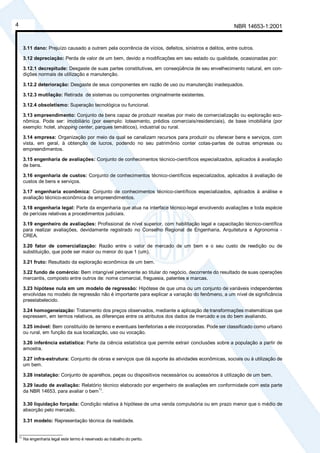 NBR 14653-1:20014
3.11 dano: Prejuízo causado a outrem pela ocorrência de vícios, defeitos, sinistros e delitos, entre outros.
3.12 depreciação: Perda de valor de um bem, devido a modificações em seu estado ou qualidade, ocasionadas por:
3.12.1 decrepitude: Desgaste de suas partes constitutivas, em conseqüência de seu envelhecimento natural, em con-
dições normais de utilização e manutenção.
3.12.2 deterioração: Desgaste de seus componentes em razão de uso ou manutenção inadequados.
3.12.3 mutilação: Retirada de sistemas ou componentes originalmente existentes.
3.12.4 obsoletismo: Superação tecnológica ou funcional.
3.13 empreendimento: Conjunto de bens capaz de produzir receitas por meio de comercialização ou exploração eco-
nômica. Pode ser: imobiliário (por exemplo: loteamento, prédios comerciais/residenciais), de base imobiliária (por
exemplo: hotel, shopping center, parques temáticos), industrial ou rural.
3.14 empresa: Organização por meio da qual se canalizam recursos para produzir ou oferecer bens e serviços, com
vista, em geral, à obtenção de lucros, podendo no seu patrimônio conter cotas-partes de outras empresas ou
empreendimentos.
3.15 engenharia de avaliações: Conjunto de conhecimentos técnico-científicos especializados, aplicados à avaliação
de bens.
3.16 engenharia de custos: Conjunto de conhecimentos técnico-científicos especializados, aplicados à avaliação de
custos de bens e serviços.
3.17 engenharia econômica: Conjunto de conhecimentos técnico-científicos especializados, aplicados à análise e
avaliação técnico-econômica de empreendimentos.
3.18 engenharia legal: Parte da engenharia que atua na interface técnico-legal envolvendo avaliações e toda espécie
de perícias relativas a procedimentos judiciais.
3.19 engenheiro de avaliações: Profissional de nível superior, com habilitação legal e capacitação técnico-científica
para realizar avaliações, devidamente registrado no Conselho Regional de Engenharia, Arquitetura e Agronomia -
CREA.
3.20 fator de comercialização: Razão entre o valor de mercado de um bem e o seu custo de reedição ou de
substituição, que pode ser maior ou menor do que 1 (um).
3.21 fruto: Resultado da exploração econômica de um bem.
3.22 fundo de comércio: Bem intangível pertencente ao titular do negócio, decorrente do resultado de suas operações
mercantis, composto entre outros de: nome comercial, freguesia, patentes e marcas.
3.23 hipótese nula em um modelo de regressão: Hipótese de que uma ou um conjunto de variáveis independentes
envolvidas no modelo de regressão não é importante para explicar a variação do fenômeno, a um nível de significância
preestabelecido.
3.24 homogeneização: Tratamento dos preços observados, mediante a aplicação de transformações matemáticas que
expressem, em termos relativos, as diferenças entre os atributos dos dados de mercado e os do bem avaliando.
3.25 imóvel: Bem constituído de terreno e eventuais benfeitorias a ele incorporadas. Pode ser classificado como urbano
ou rural, em função da sua localização, uso ou vocação.
3.26 inferência estatística: Parte da ciência estatística que permite extrair conclusões sobre a população a partir de
amostra.
3.27 infra-estrutura: Conjunto de obras e serviços que dá suporte às atividades econômicas, sociais ou à utilização de
um bem.
3.28 instalação: Conjunto de aparelhos, peças ou dispositivos necessários ou acessórios à utilização de um bem.
3.29 laudo de avaliação: Relatório técnico elaborado por engenheiro de avaliações em conformidade com esta parte
da NBR 14653, para avaliar o bem
1)
.
3.30 liquidação forçada: Condição relativa à hipótese de uma venda compulsória ou em prazo menor que o médio de
absorção pelo mercado.
3.31 modelo: Representação técnica da realidade.
________________
1)
Na engenharia legal este termo é reservado ao trabalho do perito.
Cópia não autorizada
 