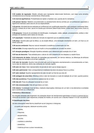 NBR 14653-1:2001 5
3.32 modelo de regressão: Modelo utilizado para representar determinado fenômeno, com base numa amostra,
considerando-se as diversas características influenciantes.
3.33 nível de significância: Probabilidade de rejeitar a hipótese nula, quando ela for verdadeira.
3.34 parecer técnico: Relatório circunstanciado ou esclarecimento técnico emitido por um profissional capacitado e
legalmente habilitado sobre assunto de sua especialidade.
3.35 perícia: Atividade técnica realizada por profissional com qualificação específica, para averiguar e esclarecer fatos,
verificar o estado de um bem, apurar as causas que motivaram determinado evento, avaliar bens, seus custos, frutos ou
direitos.
3.36 pesquisa: Conjunto de atividades de identificação, investigação, coleta, seleção, processamento, análise e inter-
pretação de resultados sobre dados de mercado.
3.37 população: Totalidade de dados de mercado do segmento que se pretende analisar.
3.38 preço: Quantia pela qual se efetua, ou se propõe efetuar, uma transação envolvendo um bem, um fruto ou um
direito sobre ele.
3.39 recurso ambiental: Recurso natural necessário à existência e preservação da vida.
3.40 servidão: Encargo específico que se impõe a uma propriedade em proveito de outrem.
3.41 situação paradigma: Situação hipotética adotada como referencial para avaliação de um bem.
3.42 taxa de desconto: Taxa adotada para o cálculo do valor presente de uma despesa ou receita futura.
3.43 tratamento de dados: Aplicação de operações que expressem, em termos relativos, as diferenças de atributos
entre os dados de mercado e os do bem avaliando.
3.44 valor de mercado: Quantia mais provável pela qual se negociaria voluntariamente e conscientemente um bem,
numa data de referência, dentro das condições do mercado vigente.
3.45 valor em risco: Valor representativo da parcela do bem que se deseja segurar.
3.46 valor patrimonial: Valor correspondente à totalidade dos bens de pessoa física ou jurídica.
3.47 valor residual: Quantia representativa do valor do bem ao final de sua vida útil.
3.48 vantagem da coisa feita: Diferença entre o valor de mercado e o custo de reedição de um bem, quando positiva.
3.49 vida econômica: Prazo econômico operacional de um bem.
3.50 vida útil: Prazo de utilização funcional de um bem.
3.51 vida remanescente: Vida útil que resta a um bem.
3.52 vistoria: Constatação local de fatos, mediante observações criteriosas em um bem e nos elementos e condições
que o constituem ou o influenciam.
4 Símbolos e Abreviaturas
As notações adotadas pelo engenheiro de avaliações devem ser devidamente explicitadas no laudo ou parecer técnico,
indicando-se também suas respectivas unidades de medida, em acordo com o Decreto Federal nº 81.621 de 03/05/78.
5 Classificação dos bens
Os bens abrangidos nesta Norma classificam-se em tangíveis e intangíveis:
a) quanto aos tangíveis, destacam-se entre outros:
- imóveis;
- máquinas;
- equipamentos;
- veículos;
- mobiliário e utensílios;
- acessórios;
- matérias-primas e outras mercadorias;
Cópia não autorizada
 