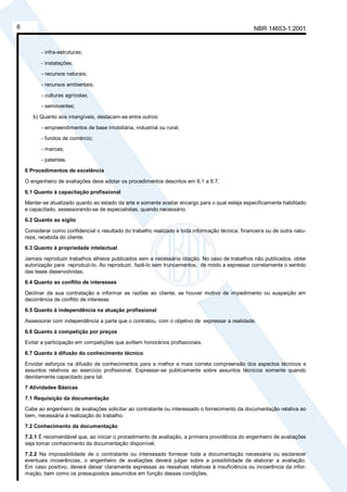 NBR 14653-1:20016
- infra-estruturas;
- instalações;
- recursos naturais;
- recursos ambientais;
- culturas agrícolas;
- semoventes;
b) Quanto aos intangíveis, destacam-se entre outros:
- empreendimentos de base imobiliária, industrial ou rural;
- fundos de comércio;
- marcas;
- patentes.
6 Procedimentos de excelência
O engenheiro de avaliações deve adotar os procedimentos descritos em 6.1 a 6.7.
6.1 Quanto à capacitação profissional
Manter-se atualizado quanto ao estado da arte e somente aceitar encargo para o qual esteja especificamente habilitado
e capacitado, assessorando-se de especialistas, quando necessário.
6.2 Quanto ao sigilo
Considerar como confidencial o resultado do trabalho realizado e toda informação técnica, financeira ou de outra natu-
reza, recebida do cliente.
6.3 Quanto à propriedade intelectual
Jamais reproduzir trabalhos alheios publicados sem a necessária citação. No caso de trabalhos não publicados, obter
autorização para reproduzi-lo. Ao reproduzir, fazê-lo sem truncamentos, de modo a expressar corretamente o sentido
das teses desenvolvidas.
6.4 Quanto ao conflito de interesses
Declinar da sua contratação e informar as razões ao cliente, se houver motivo de impedimento ou suspeição em
decorrência de conflito de interesse.
6.5 Quanto à independência na atuação profissional
Assessorar com independência a parte que o contratou, com o objetivo de expressar a realidade.
6.6 Quanto à competição por preços
Evitar a participação em competições que aviltem honorários profissionais.
6.7 Quanto à difusão do conhecimento técnico
Envidar esforços na difusão de conhecimentos para a melhor e mais correta compreensão dos aspectos técnicos e
assuntos relativos ao exercício profissional. Expressar-se publicamente sobre assuntos técnicos somente quando
devidamente capacitado para tal.
7 Atividades Básicas
7.1 Requisição da documentação
Cabe ao engenheiro de avaliações solicitar ao contratante ou interessado o fornecimento da documentação relativa ao
bem, necessária à realização do trabalho.
7.2 Conhecimento da documentação
7.2.1 É recomendável que, ao iniciar o procedimento de avaliação, a primeira providência do engenheiro de avaliações
seja tomar conhecimento da documentação disponível.
7.2.2 Na impossibilidade de o contratante ou interessado fornecer toda a documentação necessária ou esclarecer
eventuais incoerências, o engenheiro de avaliações deverá julgar sobre a possibilidade de elaborar a avaliação.
Em caso positivo, deverá deixar claramente expressas as ressalvas relativas à insuficiência ou incoerência da infor-
mação, bem como os pressupostos assumidos em função dessas condições.
Cópia não autorizada
 