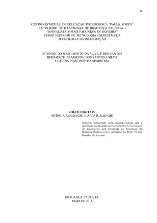 11
CENTRO ESTADUAL DE EDUCAÇÃO TECNOLÓGICA “PAULA SOUZA”
FACULDADE DE TECNOLOGIA DE BRAGANÇA PAULISTA -
“JORNALISTA OMAIR FAGUNDES DE OLIVEIRA”
CURSO SUPERIOR DE TECNOLOGIA EM GESTÃO DA
TECNOLOGIA DA INFORMAÇÃO
ALYSSON DO NASCIMENTO DA SILVA E DOS SANTOS
BERNADETE APARECIDA DOS SANTOS E SILVA
CLÁUDIA NASCIMENTO APARECIDA
JOGOS DIGITAIS:
ENTRE A REALIDADE E A VIRTUALIDADE
Relatório apresentado como requisito parcial para a
aprovação na disciplina de Fundamentos de Tecnologia
da Informação, pela Faculdade de Tecnologia de
Bragança Paulista, sob a orientação da Profa. Viviane
Ramalho de Azevedo.
BRAGANÇA PAULISTA,
MAIO DE 2016
 