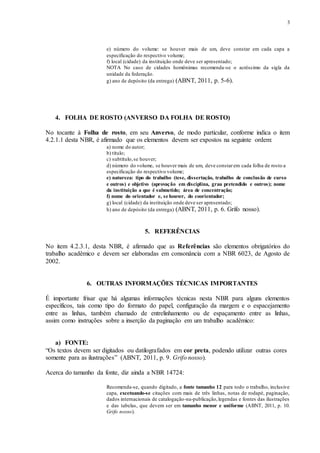3
e) número do volume: se houver mais de um, deve constar em cada capa a
especificação do respectivo volume;
f) local (cidade) da instituição onde deve ser apresentado;
NOTA No caso de cidades homônimas recomenda-se o acréscimo da sigla da
unidade da federação.
g) ano de depósito (da entrega) (ABNT, 2011, p. 5-6).
4. FOLHA DE ROSTO (ANVERSO DA FOLHA DE ROSTO)
No tocante à Folha de rosto, em seu Anverso, de modo particular, conforme indica o item
4.2.1.1 desta NBR, é afirmado que os elementos devem ser expostos na seguinte ordem:
a) nome do autor;
b) título;
c) subtítulo,se houver;
d) número do volume, se houver mais de um, deve constarem cada folha de rosto a
especificação do respectivo volume;
e) natureza: tipo do trabalho (tese, dissertação, trabalho de conclusão de curso
e outros) e objetivo (aprovação em disciplina, grau pretendido e outros); nome
da instituição a que é submetido; área de concentração;
f) nome do orientador e, se houver, do coorientador;
g) local (cidade) da instituição onde deve ser apresentado;
h) ano de depósito (da entrega) (ABNT, 2011, p. 6. Grifo nosso).
5. REFERÊNCIAS
No item 4.2.3.1, desta NBR, é afirmado que as Referências são elementos obrigatórios do
trabalho acadêmico e devem ser elaboradas em consonância com a NBR 6023, de Agosto de
2002.
6. OUTRAS INFORMAÇÕES TÉCNICAS IMPORTANTES
É importante frisar que há algumas informações técnicas nesta NBR para alguns elementos
específicos, tais como tipo do formato do papel, configuração da margem e o espacejamento
entre as linhas, também chamado de entrelinhamento ou de espaçamento entre as linhas,
assim como instruções sobre a inserção da paginação em um trabalho acadêmico:
a) FONTE:
“Os textos devem ser digitados ou datilografados em cor preta, podendo utilizar outras cores
somente para as ilustrações” (ABNT, 2011, p. 9. Grifo nosso).
Acerca do tamanho da fonte, diz ainda a NBR 14724:
Recomenda-se, quando digitado, a fonte tamanho 12 para todo o trabalho, inclusive
capa, excetuando-se citações com mais de três linhas, notas de rodapé, paginação,
dados internacionais de catalogação-na-publicação,legendas e fontes das ilustrações
e das tabelas, que devem ser em tamanho menor e uniforme (ABNT, 2011, p. 10.
Grifo nosso).
 
