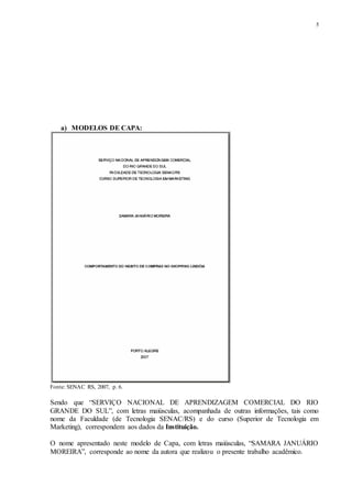 5
a) MODELOS DE CAPA:
Fonte: SENAC RS, 2007, p. 6.
Sendo que “SERVIÇO NACIONAL DE APRENDIZAGEM COMERCIAL DO RIO
GRANDE DO SUL”, com letras maiúsculas, acompanhada de outras informações, tais como
nome da Faculdade (de Tecnologia SENAC/RS) e do curso (Superior de Tecnologia em
Marketing), correspondem aos dados da Instituição.
O nome apresentado neste modelo de Capa, com letras maiúsculas, “SAMARA JANUÁRIO
MOREIRA”, corresponde ao nome da autora que realizou o presente trabalho acadêmico.
 