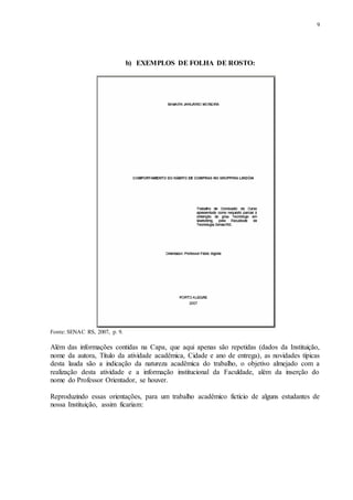 9
b) EXEMPLOS DE FOLHA DE ROSTO:
Fonte: SENAC RS, 2007, p. 9.
Além das informações contidas na Capa, que aqui apenas são repetidas (dados da Instituição,
nome da autora, Título da atividade acadêmica, Cidade e ano de entrega), as novidades típicas
desta lauda são a indicação da natureza acadêmica do trabalho, o objetivo almejado com a
realização desta atividade e a informação institucional da Faculdade, além da inserção do
nome do Professor Orientador, se houver.
Reproduzindo essas orientações, para um trabalho acadêmico fictício de alguns estudantes de
nossa Instituição, assim ficariam:
 