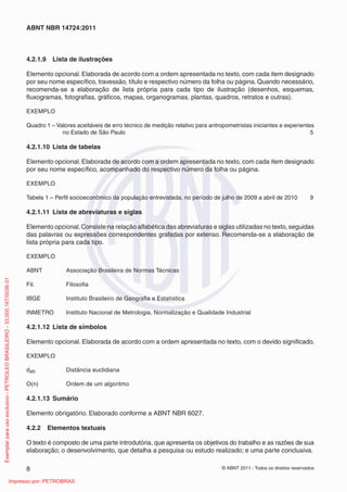 © ABNT 2011 - Todos os direitos reservados8
ABNT NBR 14724:2011
4.2.1.9 Lista de ilustrações
Elemento opcional. Elaborada de acordo com a ordem apresentada no texto, com cada item designado
por seu nome especíﬁco, travessão, título e respectivo número da folha ou página. Quando necessário,
recomenda-se a elaboração de lista própria para cada tipo de ilustração (desenhos, esquemas,
ﬂuxogramas, fotograﬁas, gráﬁcos, mapas, organogramas, plantas, quadros, retratos e outras).
EXEMPLO
Quadro 1 – Valores aceitáveis de erro técnico de medição relativo para antropometristas iniciantes e experientes
no Estado de São Paulo 5
4.2.1.10 Lista de tabelas
Elemento opcional. Elaborada de acordo com a ordem apresentada no texto, com cada item designado
por seu nome especíﬁco, acompanhado do respectivo número da folha ou página.
EXEMPLO
Tabela 1 – Perﬁl socioeconômico da população entrevistada, no período de julho de 2009 a abril de 2010 9
4.2.1.11 Lista de abreviaturas e siglas
Elemento opcional.Consiste na relação alfabética das abreviaturas e siglas utilizadas no texto, seguidas
das palavras ou expressões correspondentes grafadas por extenso. Recomenda-se a elaboração de
lista própria para cada tipo.
EXEMPLO
ABNT Associação Brasileira de Normas Técnicas
Fil. Filosoﬁa
IBGE Instituto Brasileiro de Geograﬁa e Estatística
INMETRO Instituto Nacional de Metrologia, Normalização e Qualidade Industrial
4.2.1.12 Lista de símbolos
Elemento opcional. Elaborada de acordo com a ordem apresentada no texto, com o devido signiﬁcado.
EXEMPLO
dab Distância euclidiana
O(n) Ordem de um algoritmo
4.2.1.13 Sumário
Elemento obrigatório. Elaborado conforme a ABNT NBR 6027.
4.2.2 Elementos textuais
O texto é composto de uma parte introdutória, que apresenta os objetivos do trabalho e as razões de sua
elaboração; o desenvolvimento, que detalha a pesquisa ou estudo realizado; e uma parte conclusiva.
Exemplarparausoexclusivo-PETROLEOBRASILEIRO-33.000.167/0036-31
Impresso por: PETROBRAS
 
