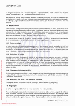 ABNT NBR 14724:2011



                                                                         As margens devem ser: para o anverso, esquerda e superior de 3 cm e direita e inferior de 2 cm; para
                                                                         o verso, direita e superior de 3 cm e esquerda e inferior de 2 cm.

                                                                         Recomenda-se, quando digitado, a fonte tamanho 12 para todo o trabalho, inclusive capa, excetuando-
                                                                         se citações com mais de três linhas, notas de rodapé, paginação, dados internacionais de catalogação-
                                                                         na-publicação, legendas e fontes das ilustrações e das tabelas, que devem ser em tamanho menor e
                                                                         uniforme.

                                                                         5.2 Espaçamento

                                                                         Todo texto deve ser digitado ou datilografado com espaçamento 1,5 entre as linhas, excetuando-se as
                                                                         citações de mais de três linhas, notas de rodapé, referências, legendas das ilustrações e das tabelas,
                                                                         natureza (tipo do trabalho, objetivo, nome da instituição a que é submetido e área de concentração),
                                                                         que devem ser digitados ou datilografados em espaço simples. As referências, ao ﬁnal do trabalho,
                                                                         devem ser separadas entre si por um espaço simples em branco.

                                                                         Na folha de rosto e na folha de aprovação, o tipo do trabalho, o objetivo, o nome da instituição e a área
                                                                         de concentração devem ser alinhados do meio da mancha gráﬁca para a margem direita.

                                                                         5.2.1   Notas de rodapé

                                                                         As notas devem ser digitadas ou datilografadas dentro das margens, ﬁcando separadas do texto por
                                                                         um espaço simples de entre as linhas e por ﬁlete de 5 cm, a partir da margem esquerda. Devem ser
                                                                         alinhadas, a partir da segunda linha da mesma nota, abaixo da primeira letra da primeira palavra, de
                                                                         forma a destacar o expoente, sem espaço entre elas e com fonte menor.

                                                                         5.2.2   Indicativos de seção

                                                                         O indicativo numérico, em algarismo arábico, de uma seção precede seu título, alinhado à esquerda,
                                                                         separado por um espaço de caractere. Os títulos das seções primárias devem começar em página
Exemplar para uso exclusivo - PETROLEO BRASILEIRO - 33.000.167/0036-31




                                                                         ímpar (anverso), na parte superior da mancha gráﬁca e ser separados do texto que os sucede por
                                                                         um espaço entre as linhas de 1,5. Da mesma forma, os títulos das subseções devem ser separados
                                                                         do texto que os precede e que os sucede por um espaço entre as linhas de 1,5. Títulos que ocupem
                                                                         mais de uma linha devem ser, a partir da segunda linha, alinhados abaixo da primeira letra da primeira
                                                                         palavra do título.

                                                                         5.2.3   Títulos sem indicativo numérico

                                                                         Os títulos, sem indicativo numérico – errata, agradecimentos, lista de ilustrações, lista de abreviaturas
                                                                         e siglas, lista de símbolos, resumos, sumário, referências, glossário, apêndice(s), anexo(s) e índice(s)
                                                                         – devem ser centralizados.

                                                                         5.2.4   Elementos sem título e sem indicativo numérico

                                                                         Fazem parte desses elementos a folha de aprovação, a dedicatória e a(s) epígrafe(s).

                                                                         5.3 Paginação

                                                                         As folhas ou páginas pré-textuais devem ser contadas, mas não numeradas.

                                                                         Para trabalhos digitados ou datilografados somente no anverso, todas as folhas, a partir da folha de
                                                                         rosto, devem ser contadas sequencialmente, considerando somente o anverso. A numeração deve
                                                                         ﬁgurar, a partir da primeira folha da parte textual, em algarismos arábicos, no canto superior direito da
                                                                         folha, a 2 cm da borda superior, ﬁcando o último algarismo a 2 cm da borda direita da folha.

                                                                         10                                                                     © ABNT 2011 - Todos os direitos reservados

                                                      Impresso por: PETROBRAS
 