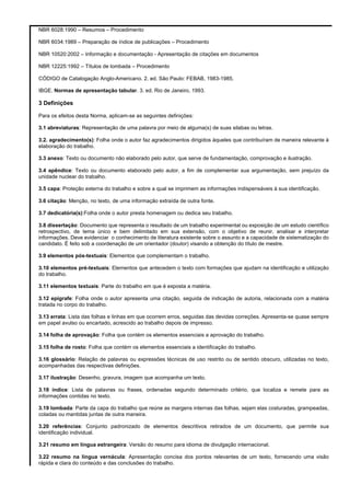 NBR 6028:1990 – Resumos – Procedimento
NBR 6034:1989 – Preparação de índice de publicações – Procedimento
NBR 10520:2002 – Informação e documentação - Apresentação de citações em documentos
NBR 12225:1992 – Títulos de lombada – Procedimento
CÓDIGO de Catalogação Anglo-Americano. 2. ed. São Paulo: FEBAB, 1983-1985.
IBGE. Normas de apresentação tabular. 3. ed. Rio de Janeiro, 1993.

3 Definições
Para os efeitos desta Norma, aplicam-se as seguintes definições:
3.1 abreviaturas: Representação de uma palavra por meio de alguma(s) de suas silabas ou letras.
3.2. agradecimento(s): Folha onde o autor faz agradecimentos dirigidos àqueles que contribuíram de maneira relevante à
elaboração do trabalho.
3.3 anexo: Texto ou documento não elaborado pelo autor, que serve de fundamentação, comprovação e ilustração.
3.4 apêndice: Texto ou documento elaborado pelo autor, a fim de complementar sua argumentação, sem prejuízo da
unidade nuclear do trabalho.
3.5 capa: Proteção externa do trabalho e sobre a qual se imprimem as informações indispensáveis à sua identificação.
3.6 citação: Menção, no texto, de uma informação extraída de outra fonte.
3.7 dedicatória(s):Folha onde o autor presta homenagem ou dedica seu trabalho.
3.8 dissertação: Documento que representa o resultado de um trabalho experimental ou exposição de um estudo científico
retrospectivo, de tema único e bem delimitado em sua extensão, com o objetivo de reunir, analisar e interpretar
informações. Deve evidenciar o conhecimento de literatura existente sobre o assunto e a capacidade de sistematização do
candidato. É feito sob a coordenação de um orientador (doutor) visando a obtenção do título de mestre.
3.9 elementos pós-textuais: Elementos que complementam o trabalho.
3.10 elementos pré-textuais: Elementos que antecedem o texto com formações que ajudam na identificação e utilização
do trabalho.
3.11 elementos textuais: Parte do trabalho em que é exposta a matéria.
3.12 epígrafe: Folha onde o autor apresenta uma citação, seguida de indicação de autoria, relacionada com a matéria
tratada no corpo do trabalho.
3.13 errata: Lista das folhas e linhas em que ocorrem erros, seguidas das devidas correções. Apresenta-se quase sempre
em papel avulso ou encartado, acrescido ao trabalho depois de impresso.
3.14 folha de aprovação: Folha que contém os elementos essenciais a aprovação do trabalho.
3.15 folha de rosto: Folha que contém os elementos essenciais a identificação do trabalho.
3.16 glossário: Relação de palavras ou expressões técnicas de uso restrito ou de sentido obscuro, utilizadas no texto,
acompanhadas das respectivas definições.
3.17 ilustração: Desenho, gravura, imagem que acompanha um texto.
3.18 índice: Lista de palavras ou frases, ordenadas segundo determinado critério, que localiza e remete para as
informações contidas no texto.
3.19 lombada: Parte da capa do trabalho que reúne as margens internas das folhas, sejam elas costuradas, grampeadas,
coladas ou mantidas juntas de outra maneira.
3.20 referências: Conjunto padronizado de elementos descritivos retirados de um documento, que permite sua
identificação individual.
3.21 resumo em língua estrangeira: Versão do resumo para idioma de divulgação internacional.
3.22 resumo na língua vernácula: Apresentação concisa dos pontos relevantes de um texto, fornecendo uma visão
rápida e clara do conteúdo e das conclusões do trabalho.

 