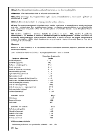 3.23 sigla: Reunião das letras iniciais dos vocábulos fundamentais de uma denominação ou título.
3.24 símbolo: Sinal que substitui o nome de uma coisa ou de uma ação.
3.25 sumário: Enumeração das principais divisões, seções e outras partes do trabalho, na mesma ordem e grafia em que
a matéria nele se sucede.
3.26 tabela: Elemento demonstrativo de síntese que constitui unidade autônoma.
3.27 tese: Documento que representa o resultado de um trabalho experimental ou exposição de um estudo científico de
tema único e bem delimitado. Deve ser elaborado com base em investigação original, constituindo-se em real contribuição
para a especialidade em questão. É feito sob a coordenação de um orientador (doutor) e visa a obtenção do título de
doutor, ou similar.
3.28 trabalhos acadêmicos – similares (trabalho de conclusão de curso – TCC, trabalho de graduação
interdisciplinar – TGI, trabalho de conclusão de especialização e/ou aperfeiçoamento e outros): Documento que
representa o resultado de estudo, devendo expressar conhecimento do assunto escolhido, que deve ser obrigatoriamente
emanado da disciplina, módulo, estudo independente, curso, programa e outros ministrados. Deve ser feito sob a
coordenação de um orientador.
4 Estrutura
A estrutura de tese, dissertação ou de um trabalho acadêmico compreende: elementos pré-textuais, elementos textuais e
elementos pós-textuais.
Com a finalidade de orientar os usuários, a disposição de elementos é dada na tabela 1.

Elementos pré-textuais
Capa (obrigatório)
Lombada (opcional)
Folha de rosto (obrigatório)
Errata (opcional)
Folha de aprovação (obrigatório)
Dedicatória(s) (opcional)
Agradecimento(s) (opcional)
Epígrafe (opcional)
Resumo em língua vernácula (obrigatório)
Resumo em língua estrangeira (obrigatório)
Lista de ilustrações (opcional)
Lista de tabelas (opcional)
Lista de abreviaturas e siglas (opcional)
Lista e símbolos (opcional)
Sumário (obrigatório)
Elementos textuais
I Introdução
Desenvolvimento
Conclusão
Elementos pós-textuais
Referência (obrigatório)
Glossário (opcional)
Apêndice (opcional)
Anexo(s) (opcional)
Índice(s) (opcional)

Disposição de elementos
Seção
4.1.1
4.1.2
4.1.3
4.1.4
4.1.5
4.1.6
4.1.7
4.1.8
4.1.9
4.1.10
4.1.11
4.1.12
4.1.13
4.1.14
4.1.15
Seção
4.2.1
4.2.2
4.2.3
Seção
4.3.1
4.3.2
4.3.3
4.3.4
4.3.5

4.1 Elementos pré-textuais
Os elementos pré-textuais são apresentados conforme 4.1.1 a 4.1.15.
4.1.1 Capa

 