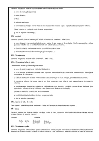 Elemento obrigatório, onde as informações são transcritas na seguinte ordem:
a) nome da instituição (opcional);
b) nome do autor;
c) título;
d) subtítulo, se houver;
e) número de volumes (se houver mais de um, deve constar em cada capa a especificação do respectivo volume);
f) local (cidade) da instituição onde deve ser apresentado;
g) ano de depósito (da entrega);
4.1.2 Lombada
Elemento opcional, onde as informações devem ser impressas, conforme a NBR 12225:
a) nome do autor, impresso longitudinalmente e legível do alto para o pé da lombada. Esta forma possibilita a leitura
quando o trabalho está no sentido horizontal, com a face voltada para cima.
b) título do trabalho, impresso da mesma forma que o nome do autor;
c) elemento alfanuméricos de identificação, por exemplo: v.2.
4.1.3 Folha de rosto
Elemento obrigatório, devendo estar conforme 4.1.3.1 e 4.1.3.2.
4.1.3.1 Anverso da folha de rosto
Os elementos devem figurar na seguinte ordem:
a) nome do autor: responsável intelectual do trabalho;
b) título principal do trabalho: deve ser claro e preciso, identificando o seu conteúdo e possibilitando a indexação e
recuperação da informação;
c) subtítulo: se houver, deve ser evidenciada a sua subordinação ao título principal, precedido de dois-pontos;
d) número de volumes (se houver mais de um, deve constar em cada folha de rosto a especificação do respectivo
volume);
e) natureza (tese, dissertação, trabalho de conclusão de curso e outros) e objetivo (aprovação em disciplina, grau
pretendido e outros); nome da instituição a que é submetido; área de concentração;
f) nome do orientador e, se houver, do co-orientador;
g) local (cidade) da instituição onde deve ser apresentado;
h) ano de depósito (da entrega)
4.1.3.2 Verso da folha de rosto
Deve conter a ficha catalográfica, conforme o Código de Catalogação Anglo-Americano vigente.
4.1.4 Errata
Elemento opcional que deve ser inserido logo após a folha de rosto, constituído pela referência do trabalho e pelo texto da
errata e disposto da seguinte maneira:
Exemplo:

ERRATA
Folha
32

Linha
3

Onde se lê
publiacao

Leia-se
publicação

4.1.5 Folha de aprovação
Elemento obrigatório, colocado logo após a folha de rosto, constituído pelo nome do autor do trabalho, título do trabalho e
subtítulo (se houver), natureza, objetivo, nome da instituição a que é submetido, área de concentração, data de aprovação,

 