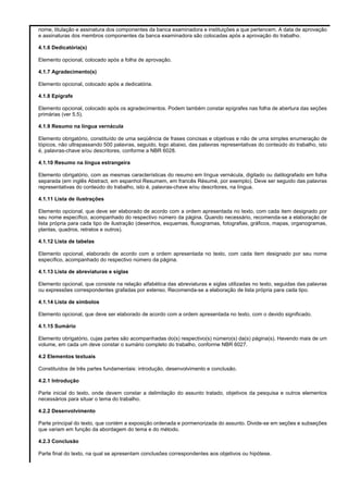 nome, titulação e assinatura dos componentes da banca examinadora e instituições a que pertencem. A data de aprovação
e assinaturas dos membros componentes da banca examinadora são colocadas após a aprovação do trabalho.
4.1.6 Dedicatória(s)
Elemento opcional, colocado após a folha de aprovação.
4.1.7 Agradecimento(s)
Elemento opcional, colocado após a dedicatória.
4.1.8 Epígrafe
Elemento opcional, colocado após os agradecimentos. Podem também constar epígrafes nas folha de abertura das seções
primárias (ver 5.5).
4.1.9 Resumo na língua vernácula
Elemento obrigatório, constituído de uma seqüência de frases concisas e objetivas e não de uma simples enumeração de
tópicos, não ultrapassando 500 palavras, seguido, logo abaixo, das palavras representativas do conteúdo do trabalho, isto
é, palavras-chave e/ou descritores, conforme a NBR 6028.
4.1.10 Resumo na língua estrangeira
Elemento obrigatório, com as mesmas características do resumo em língua vernácula, digitado ou datilografado em folha
separada (em inglês Abstract, em espanhol Resumem, em francês Résumé, por exemplo). Deve ser seguido das palavras
representativas do conteúdo do trabalho, isto é, palavras-chave e/ou descritores, na língua.
4.1.11 Lista de ilustrações
Elemento opcional, que deve ser elaborado de acordo com a ordem apresentada no texto, com cada item designado por
seu nome específico, acompanhado do respectivo número da página. Quando necessário, recomenda-se a elaboração de
lista própria para cada tipo de ilustração (desenhos, esquemas, fluxogramas, fotografias, gráficos, mapas, organogramas,
plantas, quadros, retratos e outros).
4.1.12 Lista de tabelas
Elemento opcional, elaborado de acordo com a ordem apresentada no texto, com cada item designado por seu nome
específico, acompanhado do respectivo número da página.
4.1.13 Lista de abreviaturas e siglas
Elemento opcional, que consiste na relação alfabética das abreviaturas e siglas utilizadas no texto, seguidas das palavras
ou expressões correspondentes grafadas por extenso. Recomenda-se a elaboração de lista própria para cada tipo.
4.1.14 Lista de símbolos
Elemento opcional, que deve ser elaborado de acordo com a ordem apresentada no texto, com o devido significado.
4.1.15 Sumário
Elemento obrigatório, cujas partes são acompanhadas do(s) respectivo(s) número(s) da(s) página(s). Havendo mais de um
volume, em cada um deve constar o sumário completo do trabalho, conforme NBR 6027.
4.2 Elementos textuais
Constituídos de três partes fundamentais: introdução, desenvolvimento e conclusão.
4.2.1 Introdução
Parte inicial do texto, onde devem constar a delimitação do assunto tratado, objetivos da pesquisa e outros elementos
necessários para situar o tema do trabalho.
4.2.2 Desenvolvimento
Parte principal do texto, que contém a exposição ordenada e pormenorizada do assunto. Divide-se em seções e subseções
que variam em função da abordagem do tema e do método.
4.2.3 Conclusão
Parte final do texto, na qual se apresentam conclusões correspondentes aos objetivos ou hipótese.

 
