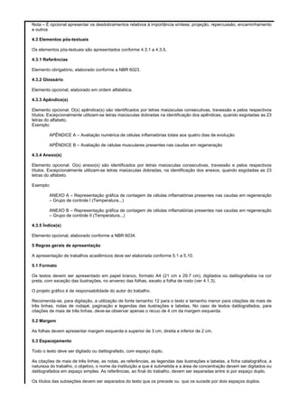 Nota – É opcional apresentar os desdobramentos relativos à importância síntese, projeção, repercussão, encaminhamento
e outros
4.3 Elementos pós-textuais
Os elementos pós-textuais são apresentados conforme 4.3.1 a 4.3.5.
4.3.1 Referências
Elemento obrigatório, elaborado conforme a NBR 6023.
4.3.2 Glossário
Elemento opcional, elaborado em ordem alfabética.
4.3.3 Apêndice(s)
Elemento opcional. O(s) apêndice(s) são identificados por letras maiúsculas consecutivas, travessão e pelos respectivos
títulos. Excepcionalmente utilizam-se letras maiúsculas dobradas na identificação dos apêndices, quando esgotadas as 23
letras do alfabeto.
Exemplo:
APÊNDICE A – Avaliação numérica de células inflamatórias totais aos quatro dias de evolução
APÊNDICE B – Avaliação de células musculares presentes nas caudas em regeneração
4.3.4 Anexo(s)
Elemento opcional. O(s) anexo(s) são identificados por letras maiúsculas consecutivas, travessão e pelos respectivos
títulos. Excepcionalmente utilizam-se letras maiúsculas dobradas, na identificação dos anexos, quando esgotadas as 23
letras do alfabeto.
Exemplo:
ANEXO A – Representação gráfica de contagem de células inflamatórias presentes nas caudas em regeneração
– Grupo de controle I (Temperatura...)
ANEXO B – Representação gráfica de contagem de células inflamatórias presentes nas caudas em regeneração
– Grupo de controle II (Temperatura...)
4.3.5 Índice(s)
Elemento opcional, elaborado conforme a NBR 6034.
5 Regras gerais de apresentação
A apresentação de trabalhos acadêmicos deve ser elaborada conforme 5.1 a 5.10.
5.1 Formato
Os textos devem ser apresentado em papel branco, formato A4 (21 cm x 29.7 cm), digitados ou datilografados na cor
preta, com exceção das ilustrações, no anverso das folhas, exceto a folha de rosto (ver 4.1.3).
O projeto gráfico é de responsabilidade do autor do trabalho.
Recomenda-se, para digitação, a utilização de fonte tamanho 12 para o texto e tamanho menor para citações de mais de
três linhas, notas de rodapé, paginação e legendas das ilustrações e tabelas. No caso de textos datilografados, para
citações de mais de três linhas, deve-se observar apenas o recuo de 4 cm da margem esquerda.
5.2 Margem
As folhas devem apresentar margem esquerda e superior de 3 cm, direita e inferior de 2 cm.
5.3 Espacejamento
Todo o texto deve ser digitado ou datilografado, com espaço duplo.
As citações de mais de três linhas, as notas, as referências, as legendas das ilustrações e tabelas, a ficha catalográfica, a
natureza do trabalho, o objetivo, o nome da instituição a que é submetida e a área de concentração devem ser digitados ou
datilografados em espaço simples. As referências, ao final do trabalho, devem ser separadas entre si por espaço duplo.
Os títulos das subseções devem ser separados do texto que os precede ou que os sucede por dois espaços duplos.

 