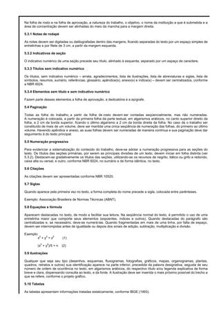 Na folha de rosto e na folha de aprovação, a natureza do trabalho, o objetivo, o nome da instituição a que é submetida e a
área de concentração devem ser alinhadas do meio da mancha para a margem direita.
5.3.1 Notas de rodapé
As notas devem ser digitadas ou datilografadas dentro das margens, ficando separadas do texto por um espaço simples de
entrelinhas e por filete de 3 cm, a partir da margem esquerda.
5.3.2 Indicativos de seção
O indicativo numérico de uma seção precede seu título, alinhado à esquerda, separado por um espaço de caractere.
5.3.3 Títulos sem indicativo numérico
Os títulos, sem indicativo numérico – errata, agradecimentos, lista de ilustrações, lista de abreviaturas e siglas, lista de
símbolos, resumos, sumário, referências, glossário, apêndice(s), anexo(s) e índice(s) – devem ser centralizados, conforme
a NBR 6024.
5.3.4 Elementos sem título e sem indicativo numérico
Fazem parte desses elementos a folha de aprovação, a dedicatória e a epígrafe.
5.4 Paginação
Todas as folha do trabalho, a partir da folha de rosto devem ser contadas seqüencialmente, mas não numeradas.
A numeração é colocada, a partir da primeira folha da parte textual, em algarismos arábicos, no canto superior direito da
folha, a 2 cm da borda superior, ficando o último algarismo a 2 cm da borda direita da folha. No caso de o trabalho ser
constituído de mais de um volume, deve ser mantida uma única seqüência de numeração das folhas, do primeiro ao último
volume. Havendo apêndice e anexo, as suas folhas devem ser numeradas de maneira contínua e sua paginação deve dar
seguimento à do texto principal.
5.5 Numeração progressiva
Para evidenciar a sistematização do conteúdo do trabalho, deve-se adotar a numeração progressiva para as seções do
texto. Os títulos das seções primárias, por serem as principais divisões de um texto, devem iniciar em folha distinta (ver
5.3.2). Destacam-se gradativamente os títulos das seções, utilizando-se os recursos de negrito, itálico ou grifo e redondo,
caixa alta ou versal, e outro, conforme NBR 6024, no sumário e de forma idêntica, no texto.
5.6 Citações
As citações devem ser apresentadas conforme NBR 10520.
5.7 Siglas
Quando aparece pela primeira vez no texto, a forma completa do nome precede a sigla, colocada entre parênteses.
Exemplo: Associação Brasileira de Normas Técnicas (ABNT).
5.8 Equações e fórmula
Aparecem destacadas no texto, de modo a facilitar sua leitura. Na seqüência normal do texto, é permitido o uso de uma
entrelinha maior que comporte seus elementos (expoentes, índices e outros). Quando destacadas do parágrafo são
centralizadas e, se necessário, deve-se numerá-las. Quando fragmentadas em mais de uma linha, por falta de espaço,
devem ser interrompidas antes de igualdade ou depois dos sinais de adição, subtração, multiplicação e divisão.
Exemplo:
2
2
2
x +y =z
2

2

(x + y )/5 = n

(1)
(2)

5.9 Ilustrações
Qualquer que seja seu tipo (desenhos, esquemas, fluxogramas, fotografias, gráficos, mapas, organogramas, plantas,
quadros, retratos e outros) sua identificação aparece na parte inferior, precedida da palavra designativa, seguida de seu
número de ordem de ocorrência no texto, em algarismos arábicos, do respectivo título e/ou legenda explicativa de forma
breve e clara, dispensando consulta ao texto, e da fonte. A ilustração deve ser inserida o mais próximo possível do trecho a
que se refere, conforme o projeto gráfico.
5.10 Tabelas
As tabelas apresentam informações tratadas estaticamente, conforme IBGE (1993).

 