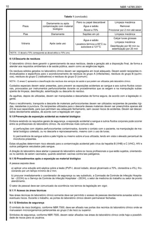 NBR 14785:200110
Tabela 1 (conclusão)
Pisos
Diariamente ou após
contaminação com material
biológico
Pano ou papel descartável
Água e sabão
Álcool a 70%
Limpeza mecânica
Remover
Friccionar por 2 min até secar
Pias Diariamente Sapóleo em pó Limpeza mecânica
Vidraria Após cada uso
Água e sabão
Lavadora térmica a 65°C ou
autoclave a 121°C
Calçar luvas grossas
Limpeza mecânica
Desinfecção por 60 min ou
esterilização por 20 min
NOTA - O álcool a 70% corresponde ao álcool etílico a 70% (v/v).
9.1.8 Descarte de resíduos
O laboratório clínico deve garantir o gerenciamento de seus resíduos, desde a geração até a disposição final, de forma a
atender aos requisitos ambientais e de saúde pública, assim como as exigências legais.
Os resíduos sólidos gerados no laboratório clínico devem ser segregados em local adequado. Devem existir recipientes in-
dividualizados e específicos para o acondicionamento de resíduos do grupo A (infectantes), resíduos do grupo B (quími-
cos), resíduos do grupo C (radioativos) e resíduos do grupo D (comum).
NOTA - O anexo C apresenta a classificação dos resíduos dos serviços de saúde e que podem ser utilizados pelo laboratório clínico.
Cuidados especiais devem estar presentes, para prevenir as exposições acidentais ao sangue e aos outros fluidos corpo-
rais, provocados por instrumentos perfurocortantes durante os procedimentos que os exigem e na manipulação subse-
qüente de limpeza, desinfecção, esterilização ou descarte do resíduo.
As agulhas, depois de utilizadas, devem ser manipuladas e descartadas de forma segura, de acordo com a legislação vi-
gente.
Para o recolhimento, transporte e descarte de materiais perfurocortantes devem ser utilizados recipientes de paredes rígi-
das, resistentes à punctura. Os recipientes utilizados para o descarte desses materiais devem ser preenchidos apenas até
2/3 de sua capacidade, para que permitam seu adequado fechamento, sem causar riscos de acidentes. Devem ser descar-
tados devidamente selados, de acordo com a legislação em vigor.
9.1.9 Prevenção de exposição acidental ao material biológico
Embora existindo os requisitos gerais de segurança, a exposição acidental a sangue e outros fluidos corporais pode ocorrer
entre os profissionais do laboratório clínico. As ocorrências mais comuns são:
a) perfurações com objetos perfurocortantes contaminados, durante o contato com o paciente, na manipulação de ma-
terial biológico coletado, ou no descarte e reprocessamento, mesmo com o uso de luvas;
b) permanência de sangue sobre a pele hígida ou mesmo sobre a luva utilizada, tendo em vista o elevado percentual de
microfuros presentes.
Estas situações determinam risco elevado para a contaminação acidental pelo vírus da hepatite B (VHB) e C (VHC), HIV e
outros patógenos veiculados pelo sangue.
A direção do laboratório deve alertar o pessoal do laboratório sobre os riscos profissionais a que estão sujeitos, orientando-
os no sentido de serem vacinados, quando existirem vacinas contra tais patógenos.
9.1.10 Procedimentos após a exposição ao material biológico
A pessoa exposta deve:
a) aplicar uma solução anti-séptica sobre a lesão (PVP-I, álcool iodado, álcool glicerinado a 70%, clorexidina a 4%), fric-
cionando por um tempo mínimo de 2 min;
b) procurar imediatamente o coordenador de segurança ou seu substituto, a Comissão de Controle de Infecção Hospita-
lar - (CCIH) ou o Serviço de Controle de Infecção Hospitalar - (SCIH), o setor de medicina do trabalho ou setor de pronto
atendimento.
O setor de pessoal deve ser comunicado da ocorrência nos termos da legislação em vigor.
9.1.11 Acesso às áreas técnicas
Nas áreas técnicas do laboratório clínico somente deve ser permitido o acesso de pessoas devidamente avisadas sobre os
eventuais riscos. Durante o trabalho, as portas do laboratório clínico devem permanecer fechadas.
9.1.12 Símbolos de segurança
O símbolo de risco biológico, conforme NBR 7500, deve ser afixado nas portas dos recintos do laboratório clínico onde se
manuseiam microorganismos pertencentes ao grupo 2 de risco ou superior.
Símbolos de segurança, conforme NBR 7500, devem estar afixados nas áreas do laboratório clínico onde haja a possibili-
dade de riscos para os usuários.
Cópia não autorizada
 