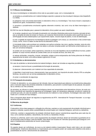 NBR 14785:2001 11
9.1.13 Riscos microbiológicos
Os riscos microbiológicos no laboratório clínico são os que podem surgir, com a manipulação de:
a) amostras ou procedimentos com material biológico expondo o pessoal ao risco de adquirir doenças virais (hepatite B,
C e AIDS);
b) patógenos mais comumente examinados no laboratório clínico ou microbiológico. Tais riscos incluem a exposição a
bactérias em geral, micobactérias e fungos;
c) amostras e procedimentos envolvendo agentes altamente virulentos, tais como vírus da febre hemorrágica e ri-
quétsias.
9.1.13.1 As vias de infecções para o pessoal do laboratório clínico podem ser assim classificadas:
a) via aérea: aquela em que a formação de aerossóis com soluções infectantes pode ocorrer durante a remoção de tam-
pas ou tampões de tubos de ensaio ou frascos, por ocasionar derramamento de soluções sobre superfícies duras, por
centrifugação de tubos destampados e por aquecimento rápido, inclusive alças de platina, no ato de esterilização;
b) oral: a ingestão de organismos microbiológicos devido à pipetagem com a boca, ou o ato de levar a mão contaminada
à boca, comer, fumar ou beber na área técnica do laboratório clínico;
c) inoculação direta: pode acontecer por acidentes com perfuro-cortantes, tais como: agulhas, lancetas, cacos de vidro.
Pequenos arranhões ou cortes por papel nos dedos e cutículas rompidas podem ser facilmente contaminados por con-
tato com amostras biológicas;
d) contato com as mucosas: certos organismos, incluindo os vírus das hepatites e da imunodeficiência humana, podem
penetrar no corpo humano através do contato direto com as mucosas da boca, dos olhos, etc.;
e) vetores artrópodes: mosquitos, moscas, carrapatos, pulgas e outros ectoparasitos são fontes potenciais de infecção,
especialmente se existir uma colônia desses organismos no local.
9.1.14 Acidentes ou derramamentos
Em caso de acidentes ou derramamentos de material biológico, devem ser tomadas as seguintes providências:
a) esvaziar o local se houver a possibilidade de formação de aerossóis;
b) absorver o derramamento com material com boa capacidade de absorção;
c) desinfetar o local onde houve o derramamento, logo que possível, com hipoclorito de sódio, álcool a 70% ou soluções
fenólicas, de acordo com as normas estabelecidas no laboratório clínico;
d) avisar o coordenador da segurança.
9.1.15 Transporte de amostras
O diretor do laboratório, ou uma pessoa por ele indicada, deve ser responsável para elaborar os procedimentos adequados
para o manuseio seguro das amostras existentes no laboratório, para prevenir a contaminação do seu pessoal, dos pacien-
tes ou clientes e do meio ambiente.
As amostras, as culturas ou outros materiais biológicos devem ser transportados entre laboratórios clínicos, de modo con-
fiável e atendendo aos requisitos de segurança em embalagem rígida, em temperatura adequada, envolta em material ab-
sorvente que evite, em caso de acidente, o derramamento do material no meio ambiente. A embalagem deve estar identi-
ficada com o símbolo de risco biológico.
Para o transporte aéreo devem ser seguidos os regulamentos da IATA - International Air Transport Associate - ou os regu-
lamentos oficiais do Governo.
9.2 Barreiras de proteção
9.2.1 Uniformes
O laboratório clínico deve assegurar a utilização de uniformes, aventais ou outro equipamento de proteção individual para o
pessoal e visitantes, quando existe a possibilidade de contaminação com materiais biológicos, químicos ou radioativos.
Uniformes, aventais e equipamentos de proteção individual devem possuir características específicas para cada tipo de
risco, como aventais de plástico, descartáveis, de chumbo ou resistentes a fluidos.
Aventais ou uniformes, assim como outros equipamentos de proteção individual, devem ser removidos e guardados em lo-
cal apropriado antes de deixar a área de trabalho. Eles devem ser trocados em intervalos apropriados para assegurar a lim-
peza e imediatamente substituídos se houver contaminação.
9.2.2 Sapatos
Os sapatos devem ser confortáveis, de couro ou de material sintético impermeável. Devem cobrir todo o pé e ter solado
antiderrapante. Coberturas descartáveis ou impermeáveis para os sapatos podem ser usadas para trabalhos onde existe a
possibilidade de ocorrer o derramamento de substâncias.
Cópia não autorizada
 