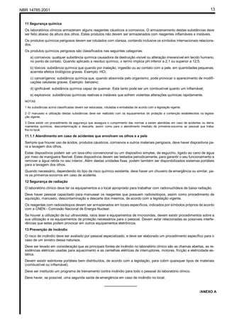 NBR 14785:2001 13
11 Segurança química
Os laboratórios clínicos armazenam alguns reagentes cáusticos e corrosivos. O armazenamento destas substâncias deve
ser feito abaixo da altura dos olhos. Estes produtos não devem ser armazenados com reagentes inflamáveis e instáveis.
Os produtos químicos perigosos devem ser rotulados com clareza, contendo inclusive os símbolos internacionais relaciona-
dos.
Os produtos químicos perigosos são classificados nas seguintes categorias:
a) corrosivos: qualquer substância química causadora de destruição visível ou alteração irreversível em tecido humano,
no ponto de contato. Quando aplicado a resíduo químico, o termo implica pH inferior a 2,1 ou superior a 12,5;
b) tóxicos: substância química que quando por inalação, ingestão ou ao contato com a pele, em quantidades pequenas,
acarreta efeitos biológicos graves. Exemplo: HCl;
c) cancerígenos: substância química que, quando absorvida pelo organismo, pode provocar o aparecimento de modifi-
cações celulares graves. Exemplo: benzeno;
d) ignificável: substância química capaz de queimar. Esta tanto pode ser um combustível quanto um inflamável;
e) explosivos: substâncias químicas reativas e instáveis que sofrem violentas alterações químicas rapidamente.
NOTAS
1 As substâncias acima classificadas devem ser estocadas, rotuladas e embaladas de acordo com a legislação vigente.
2 O manuseio e utilização destas substâncias deve ser realizado com os equipamentos de proteção e contenção estabelecidos na legisla-
ção vigente.
3 Deve existir um procedimento de segurança que assegure o cumprimento das normas a serem atendidas em caso de acidentes ou derra-
mamentos químicos, descontaminação e descarte, assim como para o atendimento imediato de primeiros-socorros ao pessoal que traba-
lha no local.
11.1.1 Atendimento em caso de acidentes que envolvam os olhos e a pele
Sempre que houver uso de ácidos, produtos cáusticos, corrosivos e outros materiais perigosos, deve haver dispositivos pa-
ra a lavagem dos olhos.
Estes dispositivos podem ser um lava-olho convencional ou um dispositivo simples, de esguicho, ligado ao cano de água
por meio de mangueira flexível. Estes dispositivos devem ser testados periodicamente, para garantir o seu funcionamento e
remover a água retida no seu interior. Além destas unidades fixas, podem também ser disponibilizados sistemas portáteis
para a lavagem dos olhos.
Quando necessário, dependendo do tipo de risco químico existente, deve haver um chuveiro de emergência ou similar, pa-
ra os primeiros-socorros em caso de acidente.
12 Segurança de radiação
O laboratório clínico deve ter os equipamentos e o local apropriado para trabalhar com radionuclídeos de baixa radiação.
Deve haver pessoal capacitado para manusear os reagentes que possuem radioisótopos, assim como procedimento de
aquisição, manuseio, descontaminação e descarte dos mesmos, de acordo com a legislação vigente.
Os reagentes com radioisótopos devem ser armazenados em locais específicos, indicados por símbolos próprios de acordo
com a CNEN - Comissão Nacional de Energia Nuclear.
Se houver a utilização de luz ultravioleta, raios laser e equipamentos de microondas, devem existir procedimentos sobre a
sua utilização e os equipamentos de proteção necessários para o pessoal. Devem estar relacionadas as possíveis interfe-
rências que estes podem provocar em outros equipamentos eletrônicos.
13 Prevenção de incêndio
O risco de incêndio deve ser avaliado por pessoal especializado, e deve ser elaborado um procedimento específico para o
caso de um sinistro dessa natureza.
Deve ser levado em consideração que as principais fontes de incêndio no laboratório clínico são as chamas abertas, as re-
sistências elétricas usadas para aquecimento e as centelhas elétricas de interruptores, motores, fricção e eletricidade es-
tática.
Devem existir extintores portáteis bem distribuídos, de acordo com a legislação, para cobrir quaisquer tipos de materiais
(combustível ou inflamável).
Deve ser instituído um programa de treinamento contra incêndio para todo o pessoal do laboratório clínico.
Deve haver, se possível, uma segunda saída de emergência em caso de incêndio no local.
_________________
/ANEXO A
Cópia não autorizada
 