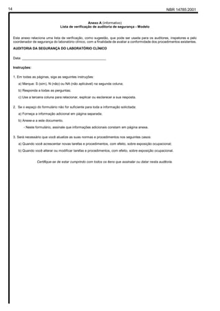 NBR 14785:200114
Anexo A (informativo)
Lista de verificação de auditoria de segurança - Modelo
Este anexo relaciona uma lista de verificação, como sugestão, que pode ser usada para os auditores, inspetores e pelo
coordenador de segurança do laboratório clínico, com a finalidade de avaliar a conformidade dos procedimentos existentes.
AUDITORIA DA SEGURANÇA DO LABORATÓRIO CLÍNICO
Data: _____________________________________________
Instruções:
1. Em todas as páginas, siga as seguintes instruções:
a) Marque: S (sim), N (não) ou NA (não aplicável) na segunda coluna;
b) Responda a todas as perguntas;
c) Use a terceira coluna para relacionar, explicar ou esclarecer a sua resposta.
2. Se o espaço do formulário não for suficiente para toda a informação solicitada:
a) Forneça a informação adicional em página separada;
b) Anexe-a a este documento.
- Neste formulário, assinale que informações adicionais constam em página anexa.
3. Será necessário que você atualize as suas normas e procedimentos nos seguintes casos:
a) Quando você acrescentar novas tarefas e procedimentos, com efeito, sobre exposição ocupacional;
b) Quando você alterar ou modificar tarefas e procedimentos, com efeito, sobre exposição ocupacional.
Certifique-se de estar cumprindo com todos os itens que assinalar ou datar nesta auditoria.
Cópia não autorizada
 