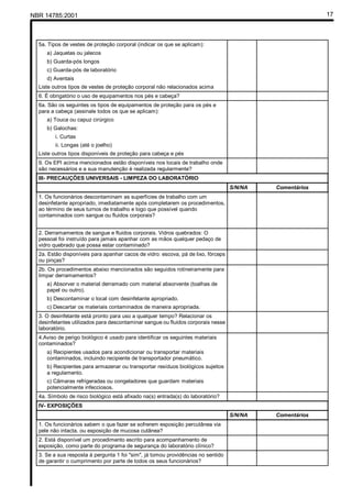 NBR 14785:2001 17
5a. Tipos de vestes de proteção corporal (indicar os que se aplicam):
a) Jaquetas ou jalecos
b) Guarda-pós longos
c) Guarda-pós de laboratório
d) Aventais
Liste outros tipos de vestes de proteção corporal não relacionados acima
6. É obrigatório o uso de equipamentos nos pés e cabeça?
6a. São os seguintes os tipos de equipamentos de proteção para os pés e
para a cabeça (assinale todos os que se aplicam):
a) Touca ou capuz cirúrgico
b) Galochas:
i. Curtas
ii. Longas (até o joelho)
Liste outros tipos disponíveis de proteção para cabeça e pés
9. Os EPI acima mencionados estão disponíveis nos locais de trabalho onde
são necessários e a sua manutenção é realizada regularmente?
III- PRECAUÇÕES UNIVERSAIS - LIMPEZA DO LABORATÓRIO
S/N/NA Comentários
1. Os funcionários descontaminam as superfícies de trabalho com um
desinfetante apropriado, imediatamente após completarem os procedimentos,
ao término de seus turnos de trabalho e logo que possível quando
contaminados com sangue ou fluidos corporais?
2. Derramamentos de sangue e fluidos corporais. Vidros quebrados: O
pessoal foi instruído para jamais apanhar com as mãos qualquer pedaço de
vidro quebrado que possa estar contaminado?
2a. Estão disponíveis para apanhar cacos de vidro: escova, pá de lixo, fórceps
ou pinças?
2b. Os procedimentos abaixo mencionados são seguidos rotineiramente para
limpar derramamentos?
a) Absorver o material derramado com material absorvente (toalhas de
papel ou outro).
b) Descontaminar o local com desinfetante apropriado.
c) Descartar os materiais contaminados de maneira apropriada.
3. O desinfetante está pronto para uso a qualquer tempo? Relacionar os
desinfetantes utilizados para descontaminar sangue ou fluidos corporais nesse
laboratório.
4.Aviso de perigo biológico é usado para identificar os seguintes materiais
contaminados?
a) Recipientes usados para acondicionar ou transportar materiais
contaminados, incluindo recipiente de transportador pneumático.
b) Recipientes para armazenar ou transportar resíduos biológicos sujeitos
a regulamento.
c) Câmaras refrigeradas ou congeladores que guardam materiais
potencialmente infecciosos.
4a. Símbolo de risco biológico está afixado na(s) entrada(s) do laboratório?
IV- EXPOSIÇÕES
S/N/NA Comentários
1. Os funcionários sabem o que fazer se sofrerem exposição percutânea via
pele não intacta, ou exposição de mucosa cutânea?
2. Está disponível um procedimento escrito para acompanhamento de
exposição, como parte do programa de segurança do laboratório clínico?
3. Se a sua resposta à pergunta 1 foi "sim", já tomou providências no sentido
de garantir o cumprimento por parte de todos os seus funcionários?
Cópia não autorizada
 